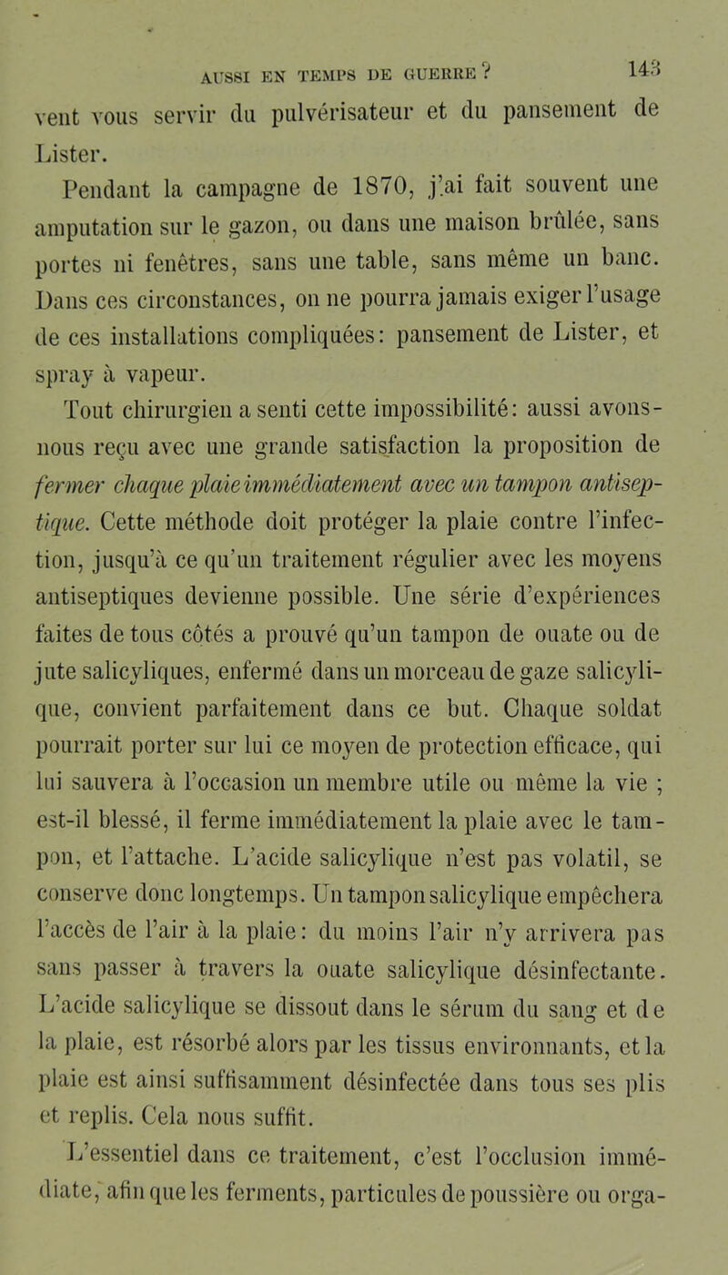 vent vous servir du pulvérisateur et du pansement de Lister. Pendant la campagne de 1870, j’ai fait souvent une amputation sur le gazon, ou dans une maison brûlée, sans portes ni fenêtres, sans une table, sans même un banc. Dans ces circonstances, on ne pourra jamais exiger l’usage de ces installations compliquées: pansement de Lister, et spray à vapeur. Tout chirurgien a senti cette impossibilité: aussi avons- nous reçu avec une grande satisfaction la proposition de fermer chaque plaie immédiatement avec un tampon antisep- tique. Cette méthode doit protéger la plaie contre l’infec- tion, jusqu’à ce qu’un traitement régulier avec les moyens antiseptiques devienne possible. Une série d’expériences faites de tous côtés a prouvé qu’un tampon de ouate ou de jute salicyliques, enfermé dans un morceau de gaze salicyli- que, convient parfaitement dans ce but. Chaque soldat pourrait porter sur lui ce moyen de protection efficace, qui lui sauvera à l’occasion un membre utile ou même la vie ; est-il blessé, il ferme immédiatement la plaie avec le tam- pon, et l’attache. L’acide salicylique n’est pas volatil, se conserve donc longtemps. Un tampon salicylique empêchera l’accès de l’air à la plaie: du moins l’air n’y arrivera pas sans passer à travers la ouate salicylique désinfectante. L’acide salicylique se dissout dans le sérum du sang et de la plaie, est résorbé alors par les tissus environnants, et la plaie est ainsi suffisamment désinfectée dans tous ses plis et replis. Cela nous suffit. L’essentiel dans ce traitement, c’est l’occlusion immé- diate, afin que les ferments, particules de poussière ou orga-