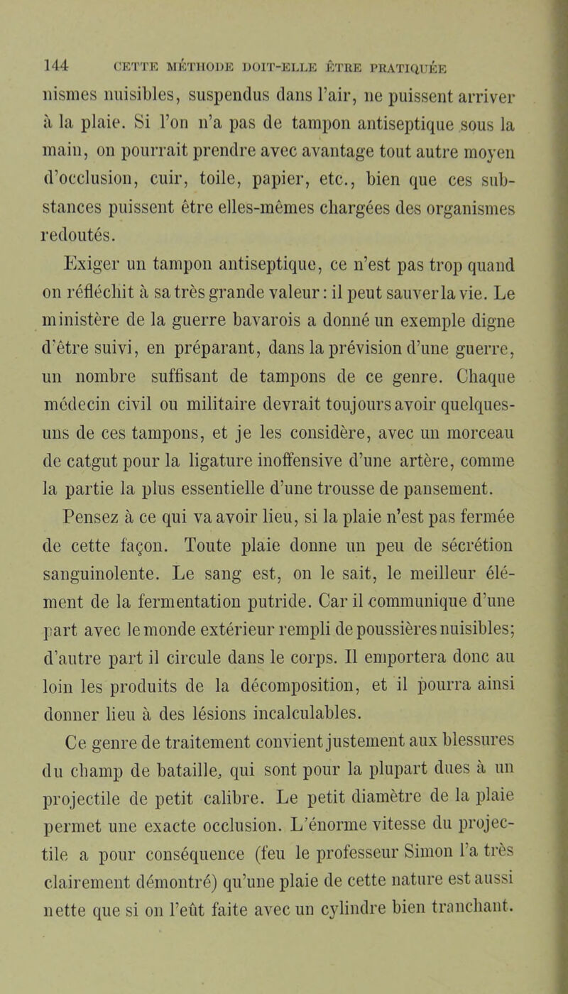 nismes nuisibles, suspendus dans l’air, 11e puissent arriver à la plaie. Si l’on n’a pas de tampon antiseptique sous la main, on pourrait prendre avec avantage tout autre moyen d’occlusion, cuir, toile, papier, etc., bien que ces sub- stances puissent être elles-mêmes chargées des organismes redoutés. Exiger un tampon antiseptique, ce n’est pas trop quand on réfléchit à sa très grande valeur : il peut sauver la vie. Le ministère de la guerre bavarois a donné un exemple digne d’être suivi, en préparant, dans la prévision d’une guerre, un nombre suffisant de tampons de ce genre. Chaque médecin civil ou militaire devrait toujours avoir quelques- uns de ces tampons, et je les considère, avec un morceau de catgut pour la ligature inoffensive d’une artère, comme la partie la plus essentielle d’une trousse de pansement. Pensez à ce qui va avoir lieu, si la plaie n’est pas fermée de cette façon. Toute plaie donne un peu de sécrétion sanguinolente. Le sang est, on le sait, le meilleur élé- ment de la fermentation putride. Car il communique d’une part avec le monde extérieur rempli de poussières nuisibles; d’autre part il circule dans le corps. Il emportera donc au loin les produits de la décomposition, et il pourra ainsi donner lieu à des lésions incalculables. Ce genre de traitement convient justement aux blessures du champ de bataille, qui sont pour la plupart dues a un projectile de petit calibre. Le petit diamètre de la plaie permet une exacte occlusion. L’énorme vitesse du projec- tile a pour conséquence (feu le professeur Simon l’a très clairement démontré) qu’une plaie de cette nature est aussi nette que si 011 l’eût faite avec un cylindre bien tranchant.