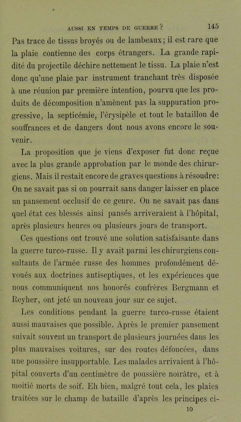 Pas trace de tissus broyés ou de lambeaux ; il est rare que la plaie contienne des corps étrangers. La grande rapi- dité du projectile déchire nettement le tissu. La plaie n’est donc qu’une plaie par instrument tranchant très disposée à une réunion par première intention, pourvu que les pro- duits de décomposition n’amènent pas la suppuration pro- gressive, la septicémie, l’érysipèle et tout le bataillon de souffrances et de dangers dont nous avons encore le sou- venir. La proposition que je viens d’exposer fut donc reçue avec la plus grande approbation par le monde des chirur- giens. Mais il restait encore de graves questions à résoudre: On ne savait pas si on pourrait sans danger laisser en place un pansement occlusif de ce genre. On ne savait pas dans quel état ces blessés ainsi pansés arriveraient à l’hôpital, après plusieurs heures ou plusieurs jours de transport. Ces questions ont trouvé une solution satisfaisante dans la guerre turco-russe. Il y avait parmi les chirurgiens con- sultants de l’armée russe des hommes profondément dé- voués aux doctrines antiseptiques, et les expériences que nous communiquent nos honorés confrères Bergmann et Reylier, ont jeté un nouveau jour sur ce sujet. Les conditions pendant la guerre turco-russe étaient aussi mauvaises que possible. Après le premier pansement suivait souvent un transport de plusieurs journées dans les plus mauvaises voitures, sur des routes défoncées, dans une poussière insupportable. Les malades arrivaient à l’hô- pital couverts d’un centimètre de poussière noirâtre, et à moitié morts de soif. Eh bien, malgré tout cela, les plaies traitées sur le champ de bataille d’après les principes ci- 10