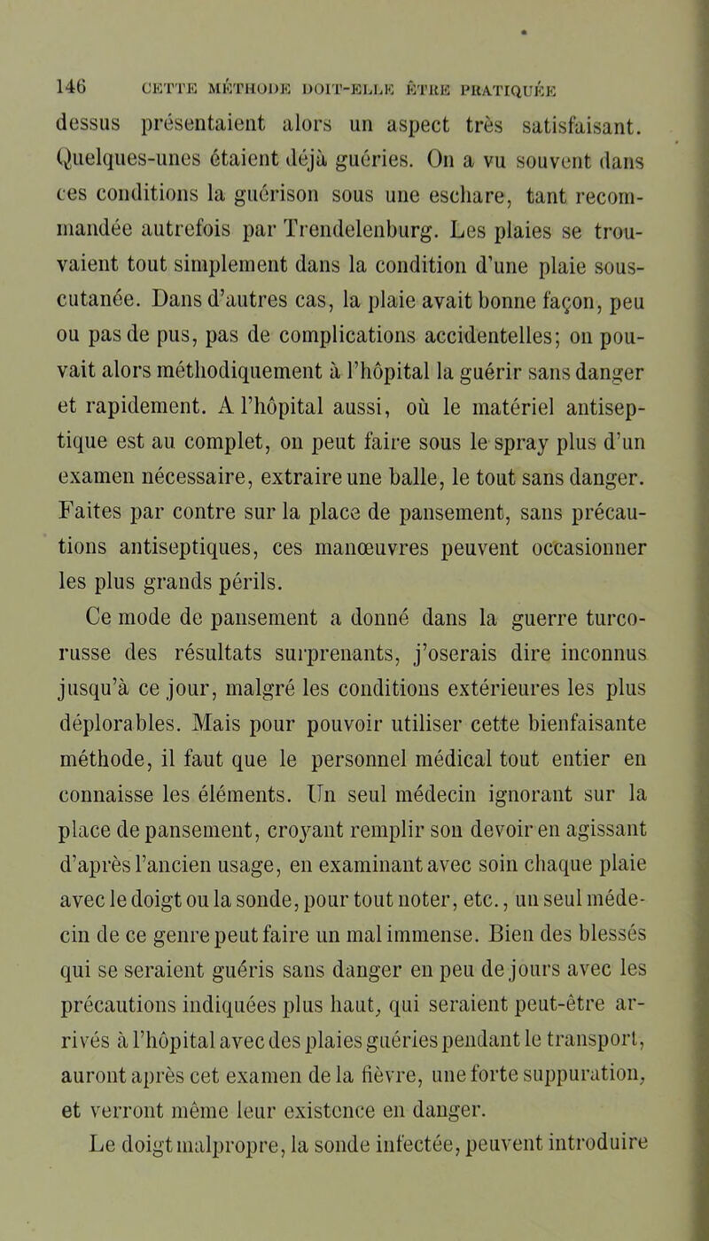 dessus présentaient alors un aspect très satisfaisant. Quelques-unes étaient déjà guéries. On a vu souvent dans ees conditions la guérison sous une eschare, tant recom- mandée autrefois par Trendelenburg. Les plaies se trou- vaient tout simplement dans la condition d’une plaie sous- cutanée. Dans d’autres cas, la plaie avait bonne façon, peu ou pas de pus, pas de complications accidentelles; on pou- vait alors méthodiquement à l’hôpital la guérir sans danger et rapidement. A l’hôpital aussi, où le matériel antisep- tique est au complet, on peut faire sous le spray plus d’un examen nécessaire, extraire une balle, le tout sans danger. Faites par contre sur la place de pansement, sans précau- tions antiseptiques, ces manœuvres peuvent occasionner les plus grands périls. Ce mode de pansement a donné dans la guerre turco- russe des résultats surprenants, j’oserais dire inconnus jusqu’à ce jour, malgré les conditions extérieures les plus déplorables. Mais pour pouvoir utiliser cette bienfaisante méthode, il faut que le personnel médical tout entier en connaisse les éléments. Un seul médecin ignorant sur la place de pansement, croyant remplir son devoir en agissant d’après l’ancien usage, en examinant avec soin chaque plaie avec le doigt ou la sonde, pour tout noter, etc., un seul méde- cin de ce genre peut faire un mal immense. Bien des blessés qui se seraient guéris sans danger en peu de jours avec les précautions indiquées plus haut, qui seraient peut-être ar- rivés à l’hôpital avec des plaies guéries pendant le transport, auront après cet examen de la fièvre, une forte suppuration, et verront même leur existence en danger. Le doigt malpropre, la sonde infectée, peuvent introduire