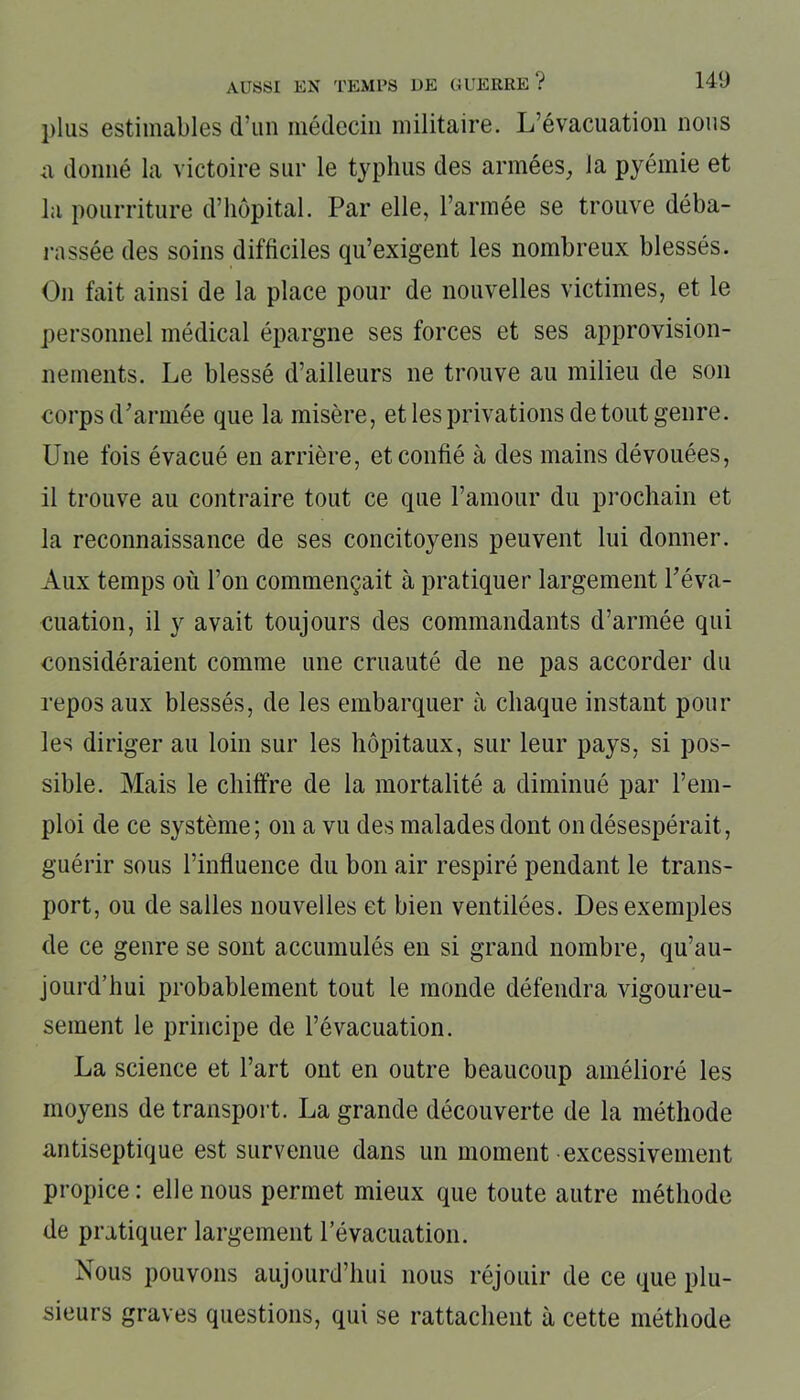 plus estimables d’un médecin militaire. L’évacuation nous a donné la victoire sur le typhus des armées, la pyémie et la pourriture d’hôpital. Par elle, l’armée se trouve déba- rassée des soins difficiles qu’exigent les nombreux blessés. On fait ainsi de la place pour de nouvelles victimes, et le personnel médical épargne ses forces et ses approvision- nements. Le blessé d’ailleurs ne trouve au milieu de son corps d’armée que la misère, et les privations de tout genre. Une fois évacué en arrière, et confié à des mains dévouées, il trouve au contraire tout ce que l’amour du prochain et la reconnaissance de ses concitoyens peuvent lui donner. Aux temps où l’on commençait à pratiquer largement l’éva- cuation, il y avait toujours des commandants d’armée qui considéraient comme une cruauté de ne pas accorder du repos aux blessés, de les embarquer à chaque instant pour les diriger au loin sur les hôpitaux, sur leur pays, si pos- sible. Mais le chiffre de la mortalité a diminué par l’em- ploi de ce système; on a vu des malades dont on désespérait, guérir sous l’influence du bon air respiré pendant le trans- port, ou de salles nouvelles et bien ventilées. Des exemples de ce genre se sont accumulés en si grand nombre, qu’au- jourd’hui probablement tout le monde défendra vigoureu- sement le principe de l’évacuation. La science et l’art ont en outre beaucoup amélioré les moyens de transport. La grande découverte de la méthode antiseptique est survenue dans un moment excessivement propice: elle nous permet mieux que toute autre méthode de pratiquer largement l’évacuation. Nous pouvons aujourd’hui nous réjouir de ce que plu- sieurs graves questions, qui se rattachent à cette méthode