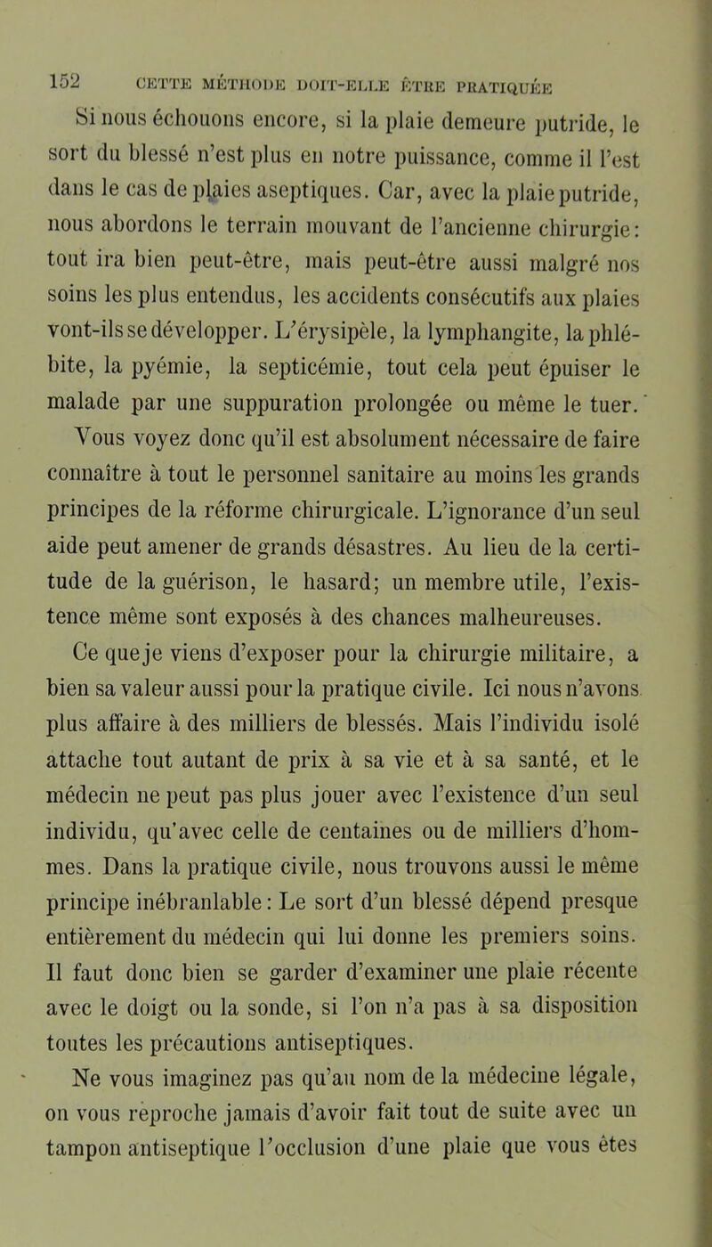Si nous échouons encore, si la plaie demeure putride, le sort du blessé n’est plus en notre puissance, comme il l’est dans le cas de plaies aseptiques. Car, avec la plaie putride, nous abordons le terrain mouvant de l’ancienne chirurgie: tout ira bien peut-être, mais peut-être aussi malgré nos soins les plus entendus, les accidents consécutifs aux plaies vont-ils se développer. L’érysipèle, la lymphangite, la phlé- bite, la pyémie, la septicémie, tout cela peut épuiser le malade par une suppuration prolongée ou même le tuer. Vous voyez donc qu’il est absolument nécessaire de faire connaître à tout le personnel sanitaire au moins les grands principes de la réforme chirurgicale. L’ignorance d’un seul aide peut amener de grands désastres. Au lieu de la certi- tude de la guérison, le hasard; un membre utile, l’exis- tence même sont exposés à des chances malheureuses. Ce que je viens d’exposer pour la chirurgie militaire, a bien sa valeur aussi pour la pratique civile. Ici nous n’avons plus affaire à des milliers de blessés. Mais l’individu isolé attache tout autant de prix à sa vie et à sa santé, et le médecin ne peut pas plus jouer avec l’existence d’un seul individu, qu’avec celle de centaines ou de milliers d’hom- mes. Dans la pratique civile, nous trouvons aussi le même principe inébranlable : Le sort d’un blessé dépend presque entièrement du médecin qui lui donne les premiers soins. Il faut donc bien se garder d’examiner une plaie récente avec le doigt ou la sonde, si l’on n’a pas à sa disposition toutes les précautions antiseptiques. Ne vous imaginez pas qu’au nom de la médecine légale, on vous reproche jamais d’avoir fait tout de suite avec un tampon antiseptique l’occlusion d’une plaie que vous êtes