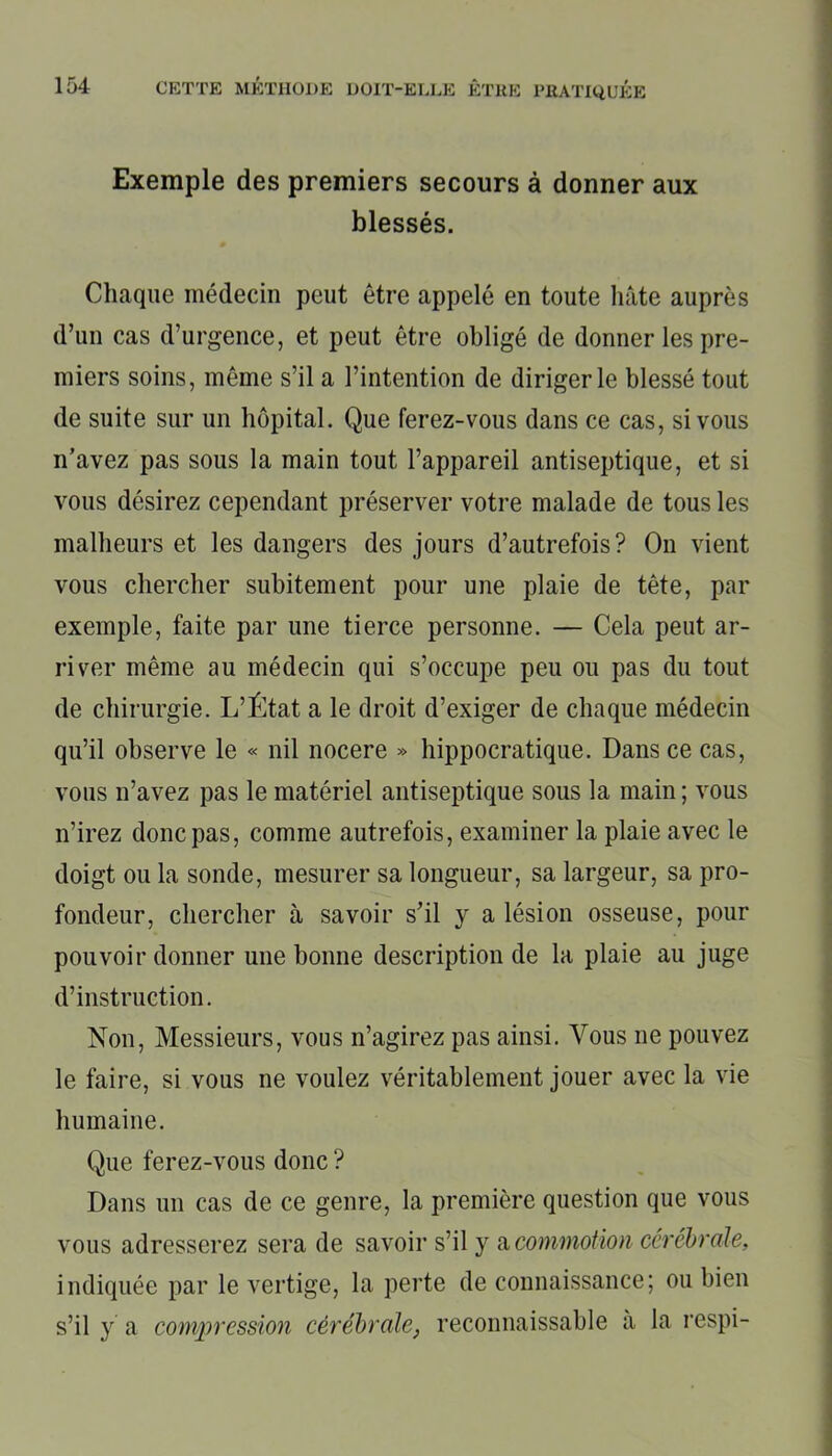 Exemple des premiers secours à donner aux blessés. Chaque médecin peut être appelé en toute hâte auprès d’un cas d’urgence, et peut être obligé de donner les pre- miers soins, même s’il a l’intention de diriger le blessé tout de suite sur un hôpital. Que ferez-vous dans ce cas, si vous n’avez pas sous la main tout l’appareil antiseptique, et si vous désirez cependant préserver votre malade de tous les malheurs et les dangers des jours d’autrefois? On vient vous chercher subitement pour une plaie de tête, par exemple, faite par une tierce personne. — Cela peut ar- river même au médecin qui s’occupe peu ou pas du tout de chirurgie. L’État a le droit d’exiger de chaque médecin qu’il observe le « nil nocere » hippocratique. Dans ce cas, vous n’avez pas le matériel antiseptique sous la main ; vous n’irez donc pas, comme autrefois, examiner la plaie avec le doigt ou la sonde, mesurer sa longueur, sa largeur, sa pro- fondeur, chercher à savoir s’il y a lésion osseuse, pour pouvoir donner une bonne description de la plaie au juge d’instruction. Non, Messieurs, vous n’agirez pas ainsi. Vous 11e pouvez le faire, si vous ne voulez véritablement jouer avec la vie humaine. Que ferez-vous donc ? Dans un cas de ce genre, la première question que vous vous adresserez sera de savoir s’il y a commotion cérébrale, indiquée par le vertige, la perte de connaissance; ou bien s’il y a compression cérébrale} reconnaissable à la respi-