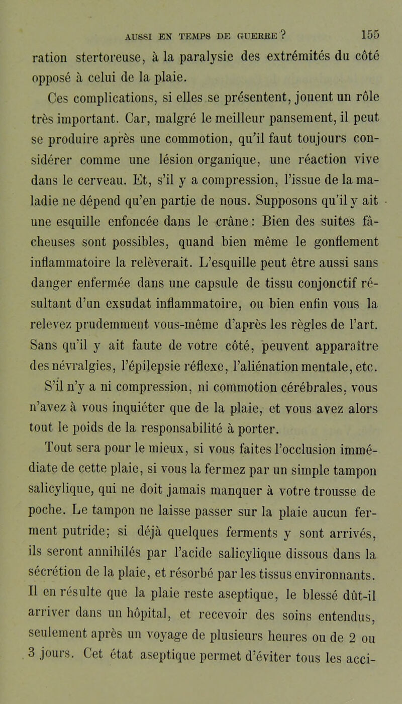 ration stertoreuse, à la paralysie des extrémités du côté opposé à celui de la plaie. Ces complications, si elles se présentent, jouent un rôle très important. Car, malgré le meilleur pansement, il peut se produire après une commotion, qu'il faut toujours con- sidérer comme une lésion organique, une réaction vive dans le cerveau. Et, s’il y a compression, l’issue de la ma- ladie ne dépend qu’en partie de nous. Supposons qu’il y ait une esquille enfoncée dans le crâne : Bien des suites fâ- cheuses sont possibles, quand bien même le gonflement inflammatoire la relèverait. L’esquille peut être aussi sans danger enfermée dans une capsule de tissu conjonctif ré- sultant d’un exsudât inflammatoire, ou bien enfin vous la relevez prudemment vous-même d’après les règles de l’art. Sans qu’il y ait faute de votre côté, peuvent apparaître des névralgies, l’épilepsie réflexe, l’aliénation mentale, etc. S’il n’y a ni compression, ni commotion cérébrales, vous n’avez à vous inquiéter que de la plaie, et vous avez alors tout le poids de la responsabilité à porter. Tout sera pour le mieux, si vous faites l’occlusion immé- diate de cette plaie, si vous la fermez par un simple tampon salicylique, qui ne doit jamais manquer à votre trousse de poche. Le tampon ne laisse passer sur la plaie aucun fer- ment putride; si déjà quelques ferments y sont arrivés, ils seront annihilés par l’acide salicylique dissous dans la sécrétion de la plaie, et résorbé par les tissus environnants. Il en résulte que la plaie reste aseptique, le blessé dût-il arriver dans un hôpital, et recevoir des soins entendus, seulement après un voyage de plusieurs heures ou de 2 ou 3 jours. Cet état aseptique permet d’éviter tous les acci-