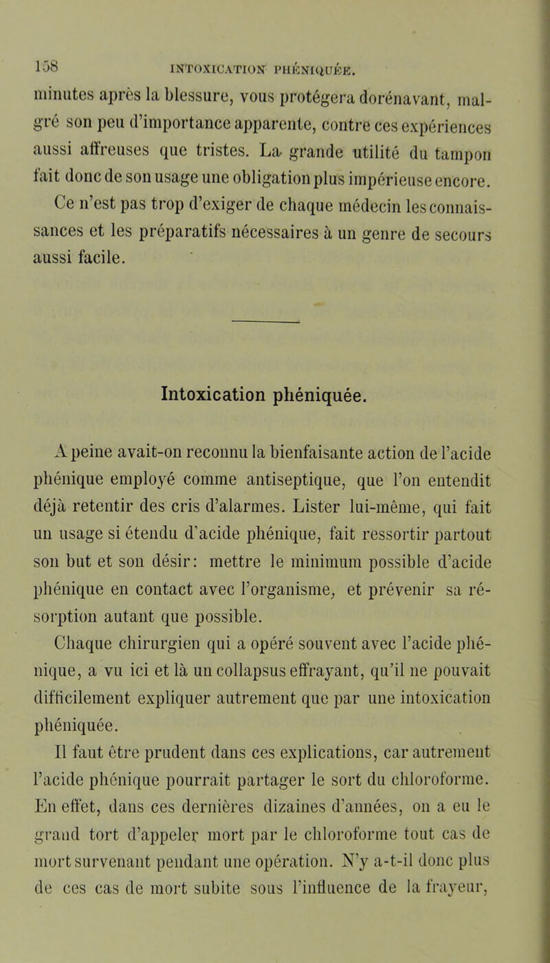minutes après la blessure, vous protégera dorénavant, mal- gré son peu d’importance apparente, contre ces expériences aussi affreuses que tristes. La grande utilité du tampon fait donc de son usage une obligation plus impérieuse encore. Ce n’est pas trop d’exiger de chaque médecin les connais- sances et les préparatifs nécessaires à un genre de secours aussi facile. Intoxication phéniquée. A peine avait-on reconnu la bienfaisante action de l’acide phénique employé comme antiseptique, que l’on entendit déjà retentir des cris d’alarmes. Lister lui-même, qui fait un usage si étendu d’acide phénique, fait ressortir partout son but et son désir: mettre le minimum possible d’acide phénique en contact avec l’organisme, et prévenir sa ré- sorption autant que possible. Chaque chirurgien qui a opéré souvent avec l’acide phé- nique, a vu ici et là un collapsus effrayant, qu’il ne pouvait difficilement expliquer autrement que par une intoxication phéniquée. Il faut être prudent dans ces explications, car autrement l’acide phénique pourrait partager le sort du chloroforme. En effet, dans ces dernières dizaines d’années, on a eu le grand tort d’appeler mort par le chloroforme tout cas de mort survenant pendant une opération. N’y a-t-il donc plus de ces cas de mort subite sous rinfluence de la frayeur,
