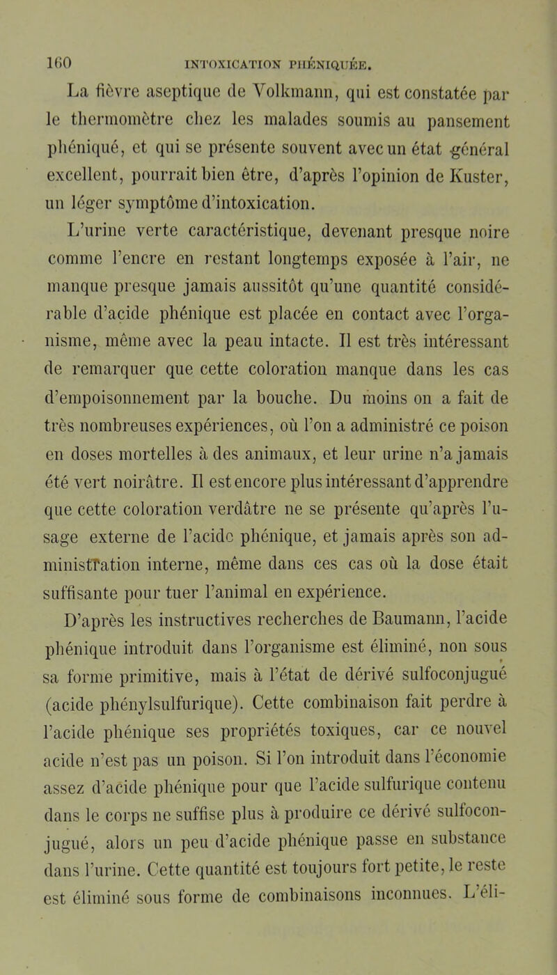 La fièvre aseptique de Yolkmann, qui est constatée par le thermomètre chez les malades soumis au pansement pliéniqué, et qui se présente souvent avec un état -général excellent, pourrait bien être, d’après l’opinion de Kuster, un léger symptôme d’intoxication. L’urine verte caractéristique, devenant presque noire comme l’encre en restant longtemps exposée à l’air, ne manque presque jamais aussitôt qu’une quantité considé- rable d’acide phénique est placée en contact avec l’orga- nisme, même avec la peau intacte. Il est très intéressant de remarquer que cette coloration manque dans les cas d’empoisonnement par la bouche. Du moins on a fait de très nombreuses expériences, où l’on a administré ce poison en doses mortelles à des animaux, et leur urine n’a jamais été vert noirâtre. Il est encore plus intéressant d’apprendre que cette coloration verdâtre ne se présente qu’après l’u- sage externe de l’acide phénique, et jamais après son ad- ministration interne, même dans ces cas où la dose était suffisante pour tuer l’animal en expérience. D’après les instructives recherches de Baumann, l’acide phénique introduit dans l’organisme est éliminé, non sous sa forme primitive, mais à l’état de dérivé sulfoconjugué (acide phénylsulfurique). Cette combinaison fait perdre à l’acide phénique ses propriétés toxiques, car ce nouvel acide n’est pas un poison. Si l’on introduit dans l’économie assez d’acide phénique pour que l’acide sulfurique contenu dans le corps ne suffise plus à produire ce dérivé sulfocon- jugué, alors un peu d’acide phénique passe en substance dans l’urine. Cette quantité est toujours tort petite, le reste est éliminé sous forme de combinaisons inconnues. L éli-