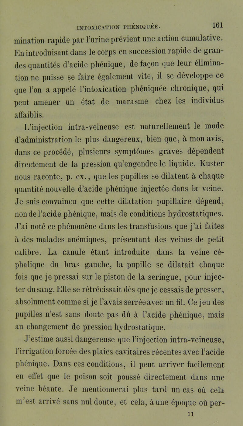 mination rapide par l’urine prévient une action cumulative. En introduisant dans le corps en succession rapide de gran- des quantités d’acide pliénique, de façon que leur élimina- tion ne puisse se faire également vite, il se développe ce que l’on a appelé l’intoxication phéniquée chronique, qui peut amener un état de marasme chez les individus affaiblis. L’injection intra-veineuse est naturellement le mode d’administration le plus dangereux, bien que, à mon avis, dans ce procédé, plusieurs symptômes graves dépendent directement de la pression qu’engendre le liquide. Kuster nous raconte, p. ex., que les pupilles se dilatent à chaque quantité nouvelle d’acide phénique injectée dans la veine. Je suis convaincu que cette dilatation pupillaire dépend, non de l’acide phénique, mais de conditions hydrostatiques. J’ai noté ce phénomène dans les transfusions que j’ai faites à des malades anémiques, présentant des veines de petit calibre. La canule étant introduite dans la veine cé- phalique du bras gauche, la pupille se dilatait chaque fois que je pressai sur le piston de la seringue, pour injec- ter du sang. Elle se rétrécissait dès que je cessais de presser, absolument comme si je l’avais serrée avec un fil. Ce jeu des pupilles n’est sans doute pas dû à l’acide phénique, mais au changement de pression hydrostatique. J’estime aussi dangereuse que l’injection intra-veineuse, l’irrigation forcée des plaies cavitaires récentes avec l’acide phénique. Dans ces conditions, il peut arriver facilement en effet que le poison soit poussé directement dans une veine béante. Je mentionnerai plus tard un cas où cela m’est arrivé sans nul doute, et cela, aune époque où pér- il