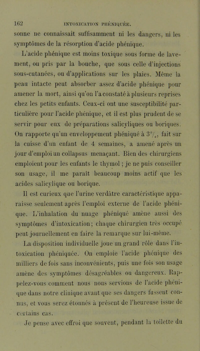 sonne ne connaissait suffisamment ni les dangers, ni les symptômes de la résorption d’acide phénique. L’acide phénique est moins toxique sous forme de lave- ment, ou pris par la bouche, que sous celle d’injections sous-cutanées, ou d’applications sur les plaies. Même la peau intacte peut absorber assez d’acide phénique pour amener la mort, ainsi qu’on l’a constaté à plusieurs reprises chez les petits enfants. Ceux-ci ont une susceptibilité par- ticulière pour l’acide phénique, et il est plus prudent de se servir pour eux de préparations salicyliques ou boriques. On rapporte qu’un enveloppement phéniqué à 3°/0, fait sur la cuisse d’un enfant de 4 semaines, a amené après un jour d’emploi un collapsus menaçant. Bien des chirurgiens emploient pour les enfants le thymol ; je ne puis conseiller son usage, il me paraît beaucoup moins actif que les acides salicylique ou borique. Il est curieux que l’urine verdâtre caractéristique appa- raisse seulement après l’emploi externe de l’acide phéni- que. L’inhalation du nuage phéniqué amène aussi des symptômes d’intoxication; chaque chirurgien très occupé peut journellement en faire la remarque sur lui-même. La disposition individuelle joue un grand rôle dans l'in- toxication phéniquée. On emploie l'acide phénique des milliers de fois sans inconvénients, puis une fois son usage amène des symptômes désagréables ou dangereux. Rap- pelez-vous comment nous nous servions de l’acide phéni- que dans notre clinique avant que ses dangers fussent con- nus, et vous serez étonnés à présent de l’heureuse issue de certains cas. Je pense avec effroi que souvent, pendant la toilette du