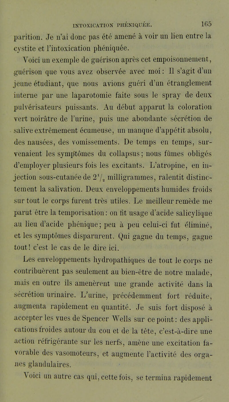 parition. Je n’ai donc pas été amené à voir un lien entre la cystite et l’intoxication phéniquée. Voici un exemple de guérison après cet empoisonnement, guérison que vous avez observée avec moi : Il s’agit d’un jeune étudiant, que nous avions guéri d’un étranglement interne par une laparotomie faite sous le spray de deux pulvérisateurs puissants. Au début apparut la coloration vert noirâtre de burine, puis une abondante sécrétion de salive extrêmement écumeuse, un manque d’appétit absolu, des nausées, des vomissements. De temps en temps, sur- venaient les symptômes du collapsus ; nous fûmes obligés d’employer plusieurs fois les excitants. L’atropine, en in- jection sous-cutanée de 21/» milligrammes, ralentit distinc- tement la salivation. Deux enveloppements humides froids surtout le corps furent très utiles. Le meilleur remède me parut être la temporisation: on fit usage d’acide salicylique au lieu d’acide phénique; peu à peu celui-ci fut éliminé, et les symptômes disparurent. Qui gagne du temps, gagne tout! c’est le cas de le dire ici. Les enveloppements hydropathiques de tout le corps ne contribuèrent pas seulement au bien-être de notre malade, mais en outre ils amenèrent une grande activité dans la sécrétion urinaire. L’urine, précédemment fort réduite, augmenta rapidement en quantité. Je suis fort disposé à accepter les vues de Spencer Wells sur ce point: des appli- cations Iroides autour du cou et de la tête, c’est-à-dire une action réfrigérante sur les nerfs, amène une excitation fa- vorable des vasomoteurs, et augmente l’activité des orga- nes glandulaires. à oici un autre cas qui, cette fois, se termina rapidement