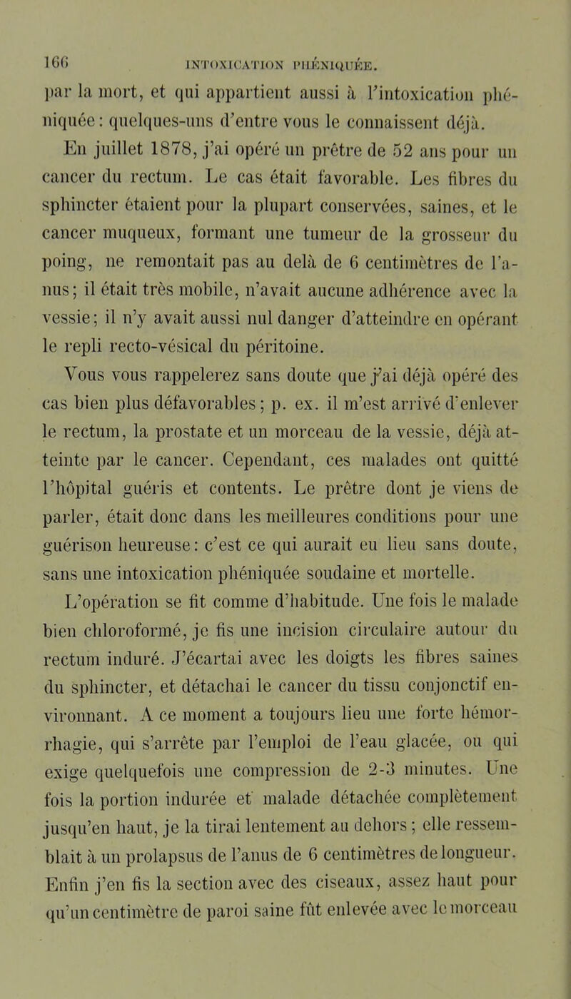 par la mort, et qui appartient aussi à l'intoxication phé- niquée: quelques-uns d’entre vous le connaissent déjà. En juillet 1878, j’ai opéré un prêtre de 52 ans pour un cancer du rectum. Le cas était favorable. Les fibres du sphincter étaient pour la plupart conservées, saines, et le cancer muqueux, formant une tumeur de la grosseur du poing, ne remontait pas au delà de 6 centimètres de l'a- nus; il était très mobile, n’avait aucune adhérence avec la vessie ; il n’y avait aussi nul danger d’atteindre en opérant le repli recto-vésical du péritoine. Vous vous rappelerez sans doute que j-’ai déjà opéré des cas bien plus défavorables ; p. ex. il m’est arrivé d’enlever le rectum, la prostate et un morceau de la vessie, déjà at- teinte par le cancer. Cependant, ces malades ont quitté l’hôpital guéris et contents. Le prêtre dont je viens de parler, était donc dans les meilleures conditions pour une guérison heureuse: c’est ce qui aurait eu lieu sans doute, sans une intoxication phéniquée soudaine et mortelle. L’opération se fit comme d’habitude. Une fois le malade bien chloroformé, je fis une incision circulaire autour du rectum induré. J’écartai avec les doigts les libres saines du sphincter, et détachai le cancer du tissu conjonctif en- vironnant. A ce moment a toujours lieu une forte hémor- rhagie, qui s’arrête par l’emploi de l’eau glacée, ou qui exige quelquefois une compression de 2-3 minutes. Une fois la portion indurée et malade détachée complètement jusqu’en haut, je la tirai lentement au dehors ; elle ressem- blait à un prolapsus de l’anus de 6 centimètres de longueur. Enfin j’en fis la section avec des ciseaux, assez haut pour qu’un centimètre de paroi saine fût enlevée avec le morceau