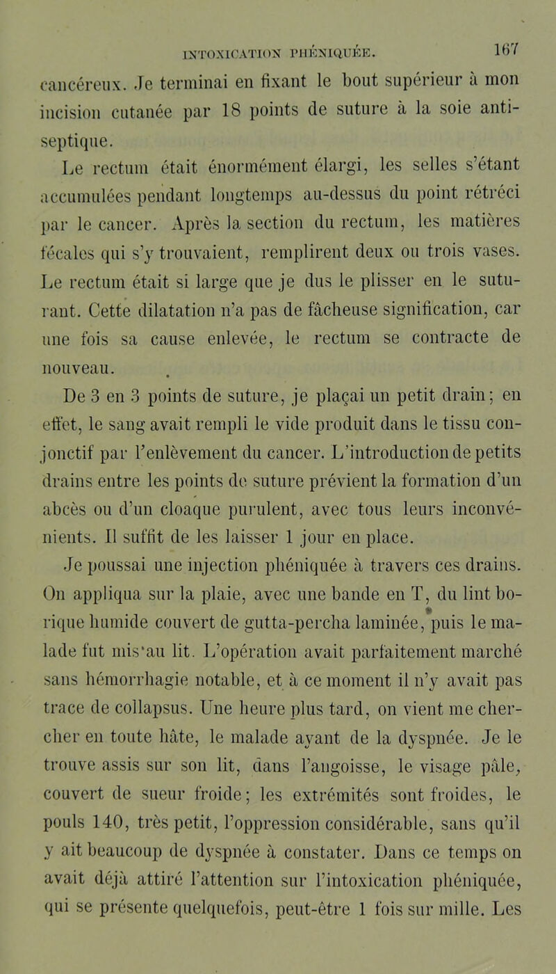cancéreux. Je terminai en fixant le bout supérieur à mon incision cutanée par 18 points de suture à la soie anti- septique. Le rectum était énormément élargi, les selles s’étant accumulées pendant longtemps au-dessus du point rétréci par le cancer. Après la section du rectum, les matières fécales qui s’y trouvaient, remplirent deux ou trois vases. Le rectum était si large que je dus le plisser en le sutu- rant. Cette dilatation n’a pas de fâcheuse signification, car une fois sa cause enlevée, le rectum se contracte de nouveau. De 3 en 3 points de suture, je plaçai un petit drain; en elfet, le sang avait rempli le vide produit dans le tissu con- jonctif par l’enlèvement du cancer. L'introduction de petits drains entre les points de suture prévient la formation d’un abcès ou d’un cloaque purulent, avec tous leurs inconvé- nients. Il suffit de les laisser 1 jour en place. Je poussai une injection phéniquée à travers ces drains. On appliqua sur la plaie, avec une bande en T, du lint bo- rique humide couvert de gutta-percha laminée, puis le ma- lade fut mis‘au lit. L’opération avait parfaitement marché sans hémorrhagie notable, et à ce moment il n’y avait pas trace de collapsus. Une heure plus tard, on vient me cher- cher en toute hâte, le malade ayant de la dyspnée. Je le trouve assis sur son lit, dans l’angoisse, le visage pâle, couvert de sueur froide; les extrémités sont froides, le pouls 140, très petit, l’oppression considérable, sans qu’il y ait beaucoup de dyspnée à constater. Dans ce temps on avait déjà attiré l’attention sur l’intoxication phéniquée, qui se présente quelquefois, peut-être 1 fois sur mille. Les