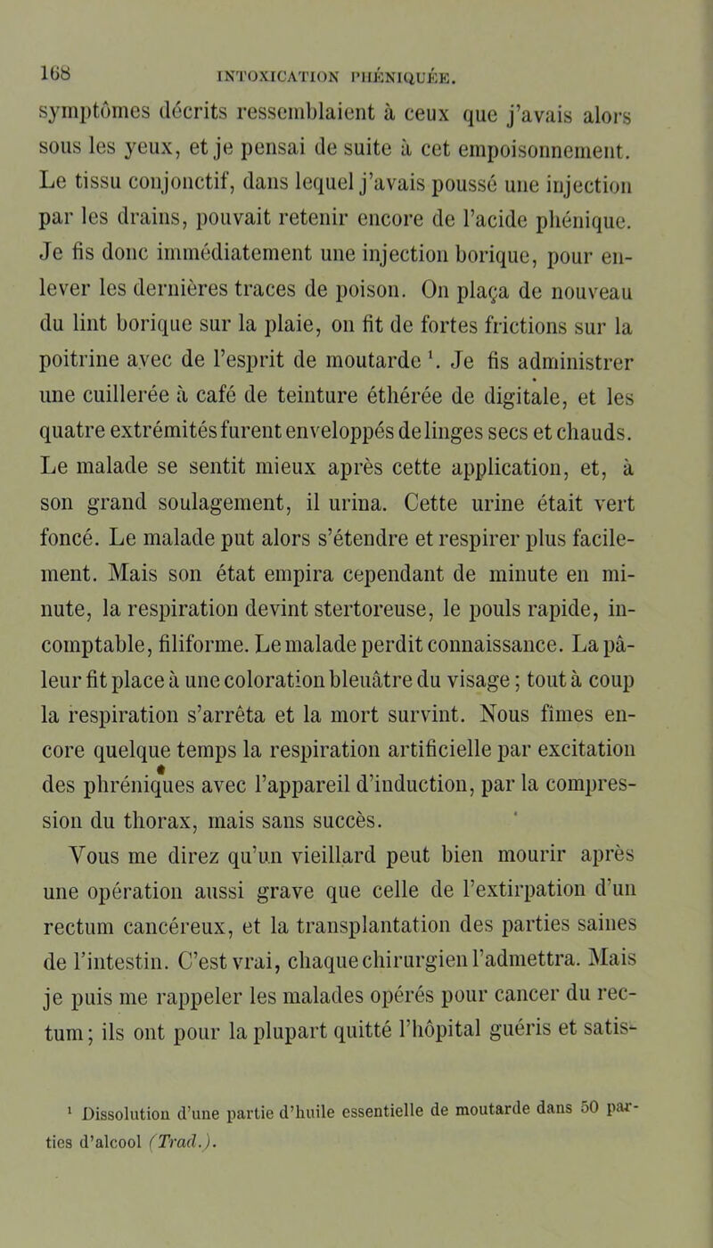 symptômes décrits ressemblaient à ceux que j’avais alors sous les yeux, et je pensai de suite à cet empoisonnement. Le tissu conjonctif, dans lequel j’avais poussé une injection par les drains, pouvait retenir encore de l’acide phénique. Je fis donc immédiatement une injection borique, pour en- lever les dernières traces de poison. On plaça de nouveau du lint borique sur la plaie, on fit de fortes frictions sur la poitrine avec de l’esprit de moutarde1. Je fis administrer une cuillerée à café de teinture éthérée de digitale, et les quatre extrémités furent enveloppés de linges secs et chauds. Le malade se sentit mieux après cette application, et, à son grand soulagement, il urina. Cette urine était vert foncé. Le malade put alors s’étendre et respirer plus facile- ment. Mais son état empira cependant de minute en mi- nute, la respiration devint stertoreuse, le pouls rapide, in- comptable, filiforme. Le malade perdit connaissance. La pâ- leur fit place à une coloration bleuâtre du visage ; tout à coup la respiration s’arrêta et la mort survint. Nous fîmes en- core quelque temps la respiration artificielle par excitation des phréniques avec l’appareil d’induction, par la compres- sion du thorax, mais sans succès. Vous me direz qu’un vieillard peut bien mourir après une opération aussi grave que celle de l’extirpation d un rectum cancéreux, et la transplantation des parties saines de l’intestin. C’est vrai, chaque chirurgien l’admettra. Mais je puis me rappeler les malades opérés pour cancer du rec- tum; ils ont pour la plupart quitté l'hôpital guéris et satis- 1 Dissolution d’une partie d’huile essentielle de moutarde dans 50 pai ties d’alcool (Trad.).