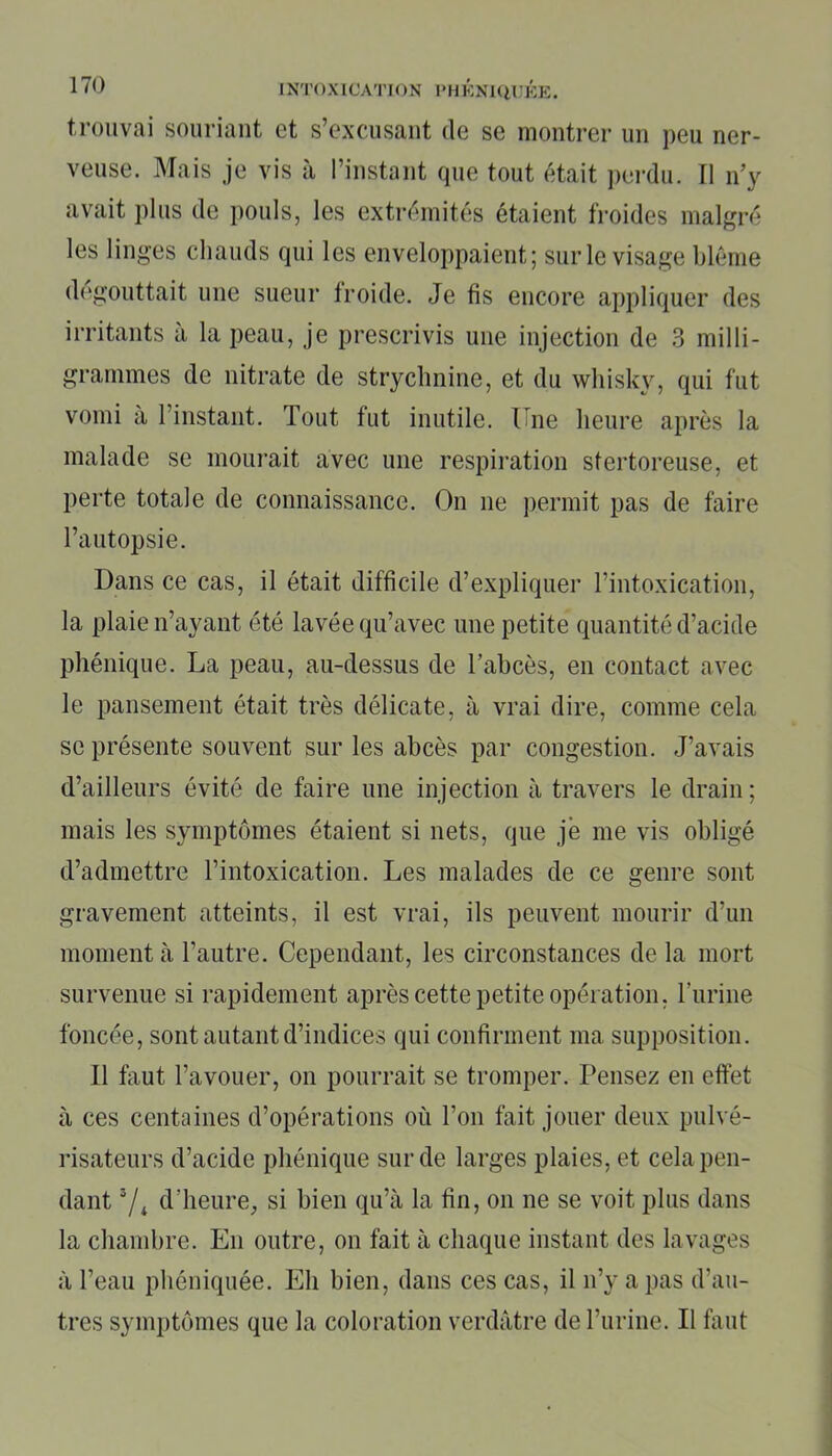 trouvai souriant et s’excusant de se montrer un peu ner- veuse. Mais je vis à l’instant que tout était perdu. Il n’y avait plus de pouls, les extrémités étaient froides malgré les linges chauds qui les enveloppaient; sur le visage blême dégouttait une sueur froide. Je fis encore appliquer des irritants à la peau, je prescrivis une injection de 3 milli- grammes de nitrate de strychnine, et du whisky, qui fut vomi à 1 instant. Tout fut inutile. Une heure après la malade se mourait avec une respiration stertoreuse, et perte totale de connaissance. On ne permit pas de faire l’autopsie. Dans ce cas, il était difficile d’expliquer l’intoxication, la plaie n’ayant été lavée qu’avec une petite quantité d’acide phénique. La peau, au-dessus de l’abcès, en contact avec le pansement était très délicate, à vrai dire, comme cela se présente souvent sur les abcès par congestion. J’avais d’ailleurs évité de faire une injection à travers le drain; mais les symptômes étaient si nets, que je me vis obligé d’admettre l’intoxication. Les malades de ce genre sont gravement atteints, il est vrai, ils peuvent mourir d’un moment à l’autre. Cependant, les circonstances de la mort survenue si rapidement après cette petite opération, l'urine foncée, sont autant d’indices qui confirment ma supposition. Il faut l’avouer, on pourrait se tromper. Pensez en effet à ces centaines d’opérations où l’on fait jouer deux pulvé- risateurs d’acide phénique sur de larges plaies, et cela pen- dant 7* d’heure, si bien qu’à la fin, on ne se voit plus dans la chambre. En outre, on fait à chaque instant des lavages à l’eau phéniquée. Eh bien, dans ces cas, il n’y a pas d’au- tres symptômes que la coloration verdâtre de l’urine. Il faut