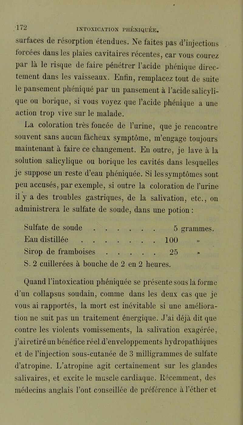 surfaces (le résorption étendues. Ne faites pas d’injections forcées dans les plaies cavitaires récentes, car vous courez par là le risque de faire pénétrer l’acide phénique direc- tement dans les vaisseaux. Enfin, remplacez tout de suite le pansement phé.niqué par un pansement à l’acide salicyli- que ou borique, si vous voyez que l’acide phénique a une action trop vive sur le malade. La coloration très foncée de l’urine, que je rencontre souvent sans aucun fâcheux symptôme, m’engage toujours maintenant à faire ce changement. En outre, je lave à la solution salicylique ou borique les cavités dans lesquelles je suppose un reste d’eau phéniquée. Si les symptômes sont peu accusés, par exemple, si outre la coloration de l’urine il y a des troubles gastriques, de la salivation, etc., on administrera le sulfate de soude, dans une potion : Sulfate de soude 5 grammes. Eau distillée 100 Sirop de framboises 25 S. 2 cuillerées à bouche de 2 en 2 heures. Quand l’intoxication phéniquée se présente sous la forme d’un collapsus soudain, comme dans les deux cas que je vous ai rapportés, la mort est inévitable si une améliora- tion ne suit pas un traitement énergique. J’ai déjà dit que contre les violents vomissements, la salivation exagérée, j’airetiré un bénéfice réel d’enveloppements hydropathiques et de l’injection sous-cutanée de 3 milligrammes de sulfate d’atropine. L’atropine agit certainement sur les glandes salivaires, et excite le muscle cardiaque. Récemment, des médecins anglais l’ont conseillée de préférence à l’éther et