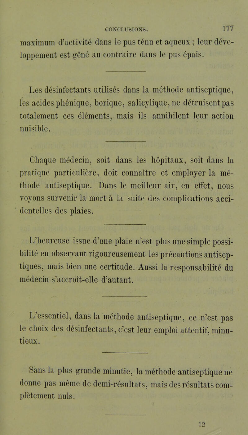 maximum d’activité dans le pus ténu et aqueux ; leur déve- loppement est gêné au contraire dans le pus épais. Les désinfectants utilisés dans la méthode antiseptique, les acides phénique, borique, salicylique, ne détruisent pas totalement ces éléments, mais ils annihilent leur action nuisible. Chaque médecin, soit dans les hôpitaux, soit dans la pratique particulière, doit connaître et employer la mé- thode antiseptique. Dans le meilleur air, en effet, nous voyons survenir la mort à la suite des complications acci- dentelles des plaies. L’heureuse issue d’une plaie n’est plus une simple possi- bilité en observant rigoureusement les précautions antisep- tiques, mais bien une certitude. Aussi la responsabilité du médecin s’accroît-elle d’autant. L’essentiel, dans la méthode antiseptique, ce n’est pas le choix des désinfectants, c’est leur emploi attentif, minu- tieux. Sans la plus grande minutie, la méthode antiseptique ne donne pas même de demi-résultats, mais des résultats com- plètement nuis. 12