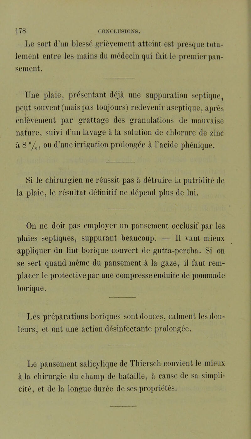 Le sort d’im blessé grièvement atteint est presque tota- lement entre les mains du médecin qui fait le premier pan- sement. Une plaie, présentant déjà une suppuration septique, peut souvent (mais pas toujours) redevenir aseptique, après i enlèvement par grattage des granulations de mauvaise nature, suivi d’un lavage à la solution de chlorure de zinc à 8 n/u, ou d'une irrigation prolongée à l’acide phénique. Si le chirurgien ne réussit pas à détruire la putridité de la plaie, le résultat définitif 11e dépend plus de lui. On 11e doit pas employer un pansement occlusif par les plaies septiques, suppurant beaucoup. — Il vaut mieux appliquer du lint borique couvert de gutta-percha. Si on se sert quand même du pansement à la gaze, il faut rem- placer le protectivepar une compresse enduite de pommade borique. Les préparations boriques sont douces, calment les dou- leurs, et ont une action désinfectante prolongée. Le pansement salicylique de Thiersch convient le mieux à la chirurgie du champ de bataille, à cause de sa simpli- cité, et de la longue durée de ses propriétés.