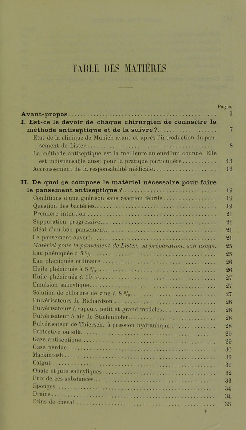 Pages. Avant-propos • a I. Est-ce le devoir de chaque chirurgien de connaître la méthode antiseptique et de la suivre? 7 Etat de la clinique de Munich avant et après l’introduction du pan- sement de Lister 8 La méthode antiseptique est la meilleure aujourd’hui connue. Elle est indispensable aussi pour la pratique particulière 13 Accroissement de la responsabilité médicale 16 II. De quoi se compose le matériel nécessaire pour faire le pansement antiseptique ? 19 Conditions d’une guérison sans réaction fébrile 19 Question des bactéries 19 Première intention 21 Suppuration progressive 121 Idéal d’un bon pansement 21 Le pansement ouvert 21 Matériel pour le pansement de Lister, sa préparation, son usage. 25 Eau phéniquée à 5 °/0 25 Eau phéniquée ordinaire 26 Huile phéniquée à 5 °/0 2(3 Huile phéniquée à 10% 27 Emulsion salicylique 27 Solution de chlorure de zinc à 8 % 27 Pulvérisateurs de Richardson 28 Pulvérisateurs à vapeur, petit et grand modèles 28 Pulvérisateur à air de Stiefenhofer 28 Pulvérisateur de Thiersch. à pression hydraulique 28 Protective ou silk 29 Gaze antiseptique 29 Gaze perdue 39 Mackintosh 39 Catgut 31 Ouate et jute salicyliques 32 Prix de ces substances 33 Eponges 34 Dr«ins 34 Crins de cheval 35 *