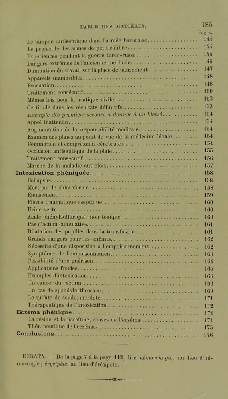 Pages. Le tampon antiseptique dans l’armée bavaroise 1 *4 Le projectile des armes de petit calibre *44 Expériences pendant la guerre turco-russe 445 Dangers extrêmes de l’ancienne méthode 146 Diminution du travail sur la place de pansement 147 Appareils inamovibles • • • 148 Evacuation 148 Traitement consécutif 150 Mêmes lois pour la pratique civile 152 Certitude dans les résultats définitifs • 153 Exemple des premiers secours à donner à un blessé 154 Appel inattendu 154 Augmentation de la responsabilité médicale 154 Examen des plaies au point de vue de la médecine légale 154 Commotion et compression cérébrales 154 Occlusion antiseptique de la plaie 155 Traitement consécutif 156 • Marche de la maladie autrefois. 157 Intoxication phéniquée 158 Collapsus 158 Mort par le chloroforme 158 Épuisement 159 Fièvre traumatique aseptique 160 Urine verte 160 Acide phénylsulfurique, non toxique 160 Pas d’action cumulative 161 Dilatation des pupilles dans la transfusion 161 Grands dangers pour les enfants 162 Nécessité d’une disposition à l'empoisonnement 162 Symptômes de l’empoisonnement 163 Possibilité d’une guérison. 164 Applications froides 165 Exemples d’intoxication 166 Un cancer du rectum 166 Un cas de spondylarthrocace 169 Le sulfate de soude, antidote 171 Thérapeutique de l’intoxication 172 Eczéma phénique 174. La résine et la paraffine, causes de l’eczéma 174 Thérapeutique de l’eczéma 175 Conclusions 176 ERRAI A. — De la page 7 à la page 112, lire hémorrhagie, au lieu d’hé- morragie ; érysipèle, au lieu d’érésipèle.