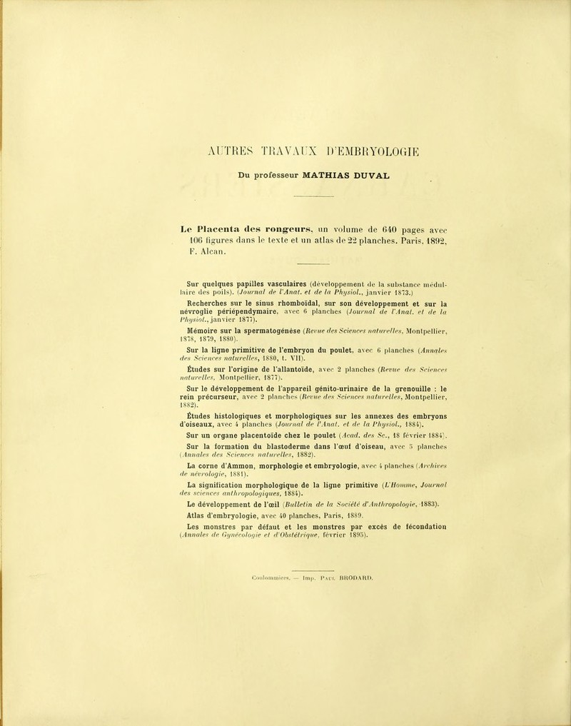 AUTRES TRAVAUX D'EMBRYOLOGIE Du professeur MATHIAS DUVAL Le Placenta des rongeurs, un volume de 640 pages avec 106 figures dans le texte et un atlas de ^± planches. Paris, 1892, F. Alcan. Sur quelques papilles vasculaires (développement de la substance médul- laire des poils). {Journal de VAnat. et de la Physiol., janvier 1S73.) Recherches sur le sinus rhomboïdal, sur son développement et sur la névroglie périépendymaire. avec 6 planches {Journal de l'Anal, et de lu /'/((/.s(o/., janvier 18T7). Mémoire sur la spermatogénése (Remie des Sciences nnlm ellef!. Montpellier, JSIS, 18-9, 1880). Sur la ligne primitive de l'embryon du poulet, avec 6 planches (Annales den Sciences naturelles:, 1880, t. Vil). Études sur l'origine de l'allantoïde, avec 2 planches (Revue des Sciences naturelles. Montpellier, 1877). Sur le développement de l'appareil génito-urinaire de la grenouille : le rein précurseur, avec 2 planches (Revue des Sciences naturelles, Montpellier, 1882). Études histologiques et morphologiques sur les annexes des embryons d'oiseaux, avec 4 planches (Journal de l'Anal, et de la l'hysioL, 1884). Sur un organe placentoïde chez le poulet (Acad. des Se, 18 février 1884). Sur la formation du blastoderme dans l'œuf d'oiseau, avec .s planches {Annales des .Sciences liaturelles, 1882). La corne d'Ammon, morphologie et embryologie, avec 4 planches {Arrhires de nécrologie, 1881). La signification morphologique de la ligne primitive (L'Homme, Journal des sciences anthropologiques, 1884). Le développement de l'œil [Bulletin de la Société d'Anlliropolor/ie. im^). Atlas d'embryologie, avec 40 planches, Paris, 188!), Les monstres par défaut et les monstres par excès de fécondation (Annales de Gynécolor/ie et d'Ohstélrif/ue. février ISO!))- Coiilniiimioi-s, — lm|.. I\m i, HHODAKI).