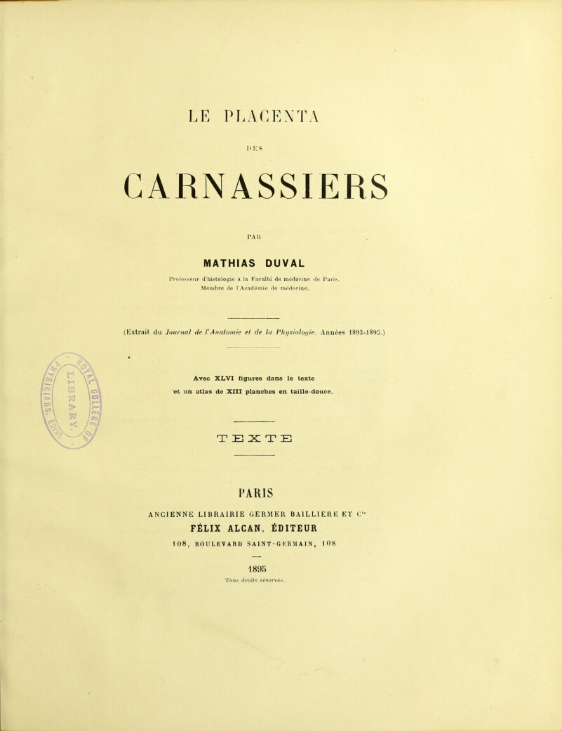 1 ) !•; S CARNASSIERS PAU MATHIAS DUVAL Ppol'esseijr d'histologie à la Faculté de médecine île Paris. Membre de l'Académie de médecine. (Extrait du Joiiraai de l'Anatomie et de la l'hi/sioloi/ie. Années 1893-l89o.) Avec XL'VI figures dans le texte 'et un atlas de XIII planches en taille-douce. TEXTE PARIS ANCIENNE LIBRAIRIE GERMER BAILLIERE ET C FÉLIX ALCAN, ÉDITEUR 108, BOULEVARD SA1NT-GERMAIN, 108 1895 Tons droits réscrvé.s.
