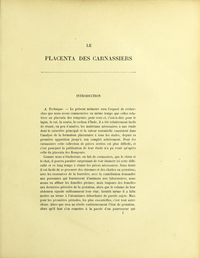 LE PLACENTA DES CARNASSIERS INTRODUCTION A. Technique. — Le présent mémoire sera Texposé de recher- ches que nous avons commencées en même temps que celles rela- tives au placenta des rongeurs; pour ceux-ci, c'est-à-dire pour le lapin, le rat, la souris, le cochon d'Inde, il a été relativement facile de réunir, en peu d'années, les matériaux nécessaires à une étude dont le caractère principal et la valeur essentielle consistent dans l'analyse de la formation placentaire à tous les stades, depuis sa première apparition jusqu'à son complet achèvement. Pour les carnassiers cette collection de pièces sériées est plus diftîcile, et c'est pourquoi la publication de leur étude n'a pu venir qu'après celle du placenta des Rongeurs, Comme nous n'étudierons, en fait de carnassiers, que le chien et le chat, il pourra paraître surprenant de voir énoncer ici cette diffi- culté et ce long temps à réunir les pièces nécessaires. Sans doute il est facile de se procurer des chiennes et des chattes en gestation; avec les ressources de la fourrière, avec la contribution demandée aux personnes qui fournissent d'animaux nos laboratoires, nous avons vu affluer les femelles pleines; mais toujours des femelles aux dernières périodes de la gestation, alors que le volume de leur abdomen signale suffisamment leur état; bientôt même il a fallu mettre un terme à l'abondance débordante de pareils sujets. Mais pour les premières périodes, les plus essentielles, c'est tout autre chose. Alors que rien ne révèle extérieurement l'état de gestation, alors qu'il faut s'en remettre à la parole d'un pourvoyeur qui