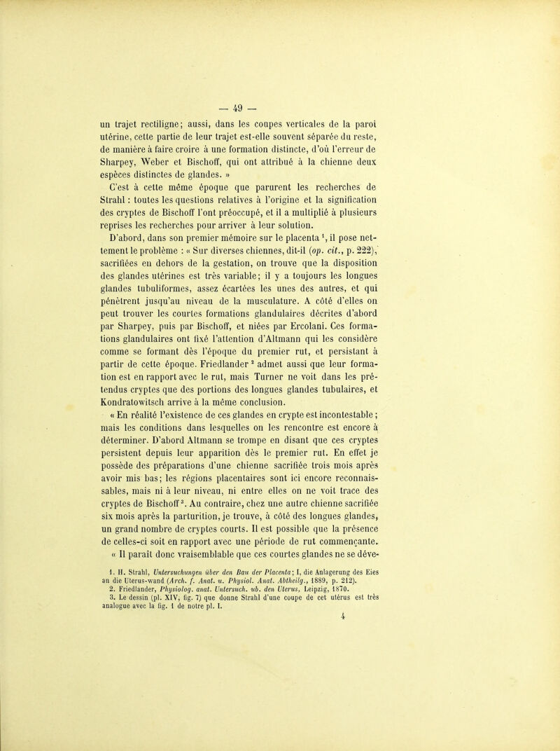 un trajet rectiligne; aussi, dans les coupes verticales de la paroi utérine, celte partie de leur trajet est-elle souvent séparée du reste, de manière à faire croire à une formation distincte, d'où l'erreur de Sharpey, Weber et Bischoff, qui ont attribué à la chienne deux espèces distinctes de glandes. » C'est à cette môme époque que parurent les recherches de Strahl : toutes les questions relatives à l'origine et la signification des cryptes de Bischoff l'ont préoccupé, et il a multiplié à plusieurs reprises les recherches pour arriver à leur solution. D'abord, dans son premier mémoire sur le placenta *, il pose net- tement le problème : « Sur diverses chiennes, dit-il {op. cit., p. 222),' sacrifiées en dehors de la gestation, on trouve que la disposition des glandes utérines est très variable; il y a toujours les longues glandes tubuliformes, assez écartées les unes des autres, et qui pénètrent jusqu'au niveau de la musculature. A côté d'elles on peut trouver les courtes formations glandulaires décrites d'abord par Sharpey, puis par Bischoff, et niées par Ercolani. Ces forma- tions glandulaires ont fixé l'attention d'Altmann qui les considère comme se formant dès l'époque du premier rut, et persistant à partir de cette époque. Friedlander ^ admet aussi que leur forma- tion est en rapport avec le rut, mais Turner ne voit dans les pré- tendus cryptes que des portions des longues glandes tubulaires, et Kondratowitsch arrive à la même conclusion. « En réalité l'existence de ces glandes en crypte est incontestable ; mais les conditions dans lesquelles on les rencontre est encore à déterminer. D'abord Âltmann se trompe en disant que ces cryptes persistent depuis leur apparition dès le premier rut. En effet je possède des préparations d'une chienne sacrifiée trois mois après avoir mis bas; les régions placentaires sont ici encore reconnais- sablés, mais ni à leur niveau, ni entre elles on ne voit trace des cryptes de Bischoff ^ Au contraire, chez une autre chienne sacrifiée six mois après la parturition, je trouve, à côté des longues glandes, un grand nombre de cryptes courts. Il est possible que la présence de celles-ci soit en rapport avec une période de rut commençante. « Il paraît donc vraisemblable que ces courtes glandes ne se déve- d. H. Strahl, Untersuchungen ûber den Baii der Placenta; I, die Anlagerung des Eies an die Uterus-wand (Arch. f. Anat. u. Physiol. Amt. Abtheilg., 1889, p. 212). 2. Friedlander, Physiolog. anat. Untersuch. iib. den Utérus, Leipzig, 1870. 3. Le dessin (pl. XIV, fig. 7) que donne Strahl d'une coupe de cet utérus est très analogue avec la fig. 1 de notre pl. L 4