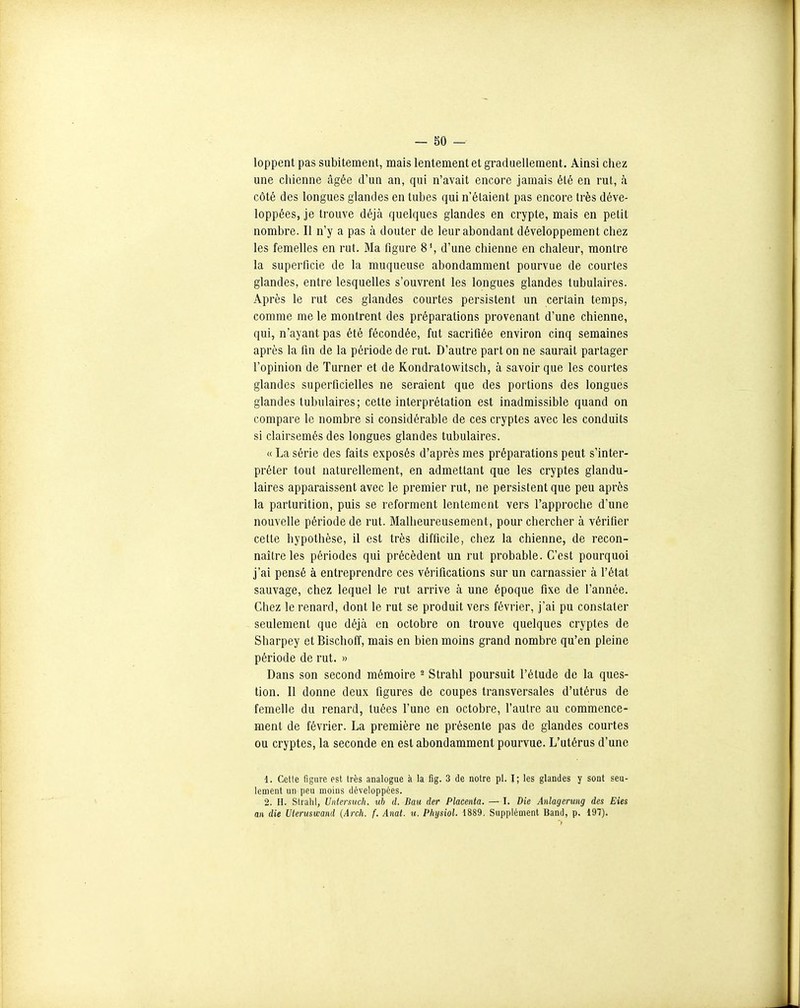 loppent pas subitement, mais lentement et graduellement. Ainsi chez une chienne âgée d'un an, qui n'avait encore jamais été en rut, à côté des longues glandes en tubes qui n'étaient pas encore très déve- loppées, je trouve déjà quelques glandes en crypte, mais en petit nombre. Il n'y a pas à douter de leur abondant développement chez les femelles en rut. Ma figure 8', d'une chienne en chaleur, montre la superficie de la muqueuse abondamment pourvue de courtes glandes, entre lesquelles s'ouvrent les longues glandes tubulaires. Après le rut ces glandes courtes persistent un certain temps, comme me le montrent des préparations provenant d'une chienne, qui, n'ayant pas été fécondée, fut sacrifiée environ cinq semaines après la fin de la période de rut. D'autre part on ne saurait partager l'opinion de Turner et de Kondratowitsch, à savoir que les courtes glandes superficielles ne seraient que des portions des longues glandes tubulaires; cette interprétation est inadmissible quand on compare le nombre si considérable de ces cryptes avec les conduits si clairsemés des longues glandes tubulaires. « La série des faits exposés d'après mes préparations peut s'inter- préter tout naturellement, en admettant que les cryptes glandu- laires apparaissent avec le premier rut, ne persistent que peu après la parturition, puis se reforment lentement vers l'approche d'une nouvelle période de rut. Malheureusement, pour chercher à vérifier cette hypothèse, il est très difficile, chez la chienne, de recon- naître les périodes qui précèdent un rut probable. C'est pourquoi j'ai pensé à entreprendre ces vérifications sur un carnassier à l'état sauvage, chez lequel le rut arrive à une époque fixe de l'année. Chez le renard, dont le rut se produit vers février, j'ai pu constater seulement que déjà en octobre on trouve quelques cryptes de Sharpey et Bischoff, mais en bien moins grand nombre qu'en pleine période de rut. » Dans son second mémoire ^ Strahl poursuit l'étude de la ques- tion. Il donne deux figures de coupes transversales d'utérus de femelle du renard, tuées l'une en octobre, l'autre au commence- ment de février. La première ne présente pas de glandes courtes ou cryptes, la seconde en est abondamment pourvue. L'utérus d'une 1. Cette figure est très analogue à la fig. 3 de notre pl. I; les glandes y sont seu- lement un peu moins développées. 2. II. Strahl, Untcrsuch. uh d. Bau der Placenta. — I. Die Anlagerung des Eies an die Uleruswand {Arch. f. Anat. u. Phijsiol. 1889, Supplément Band, p. 197).