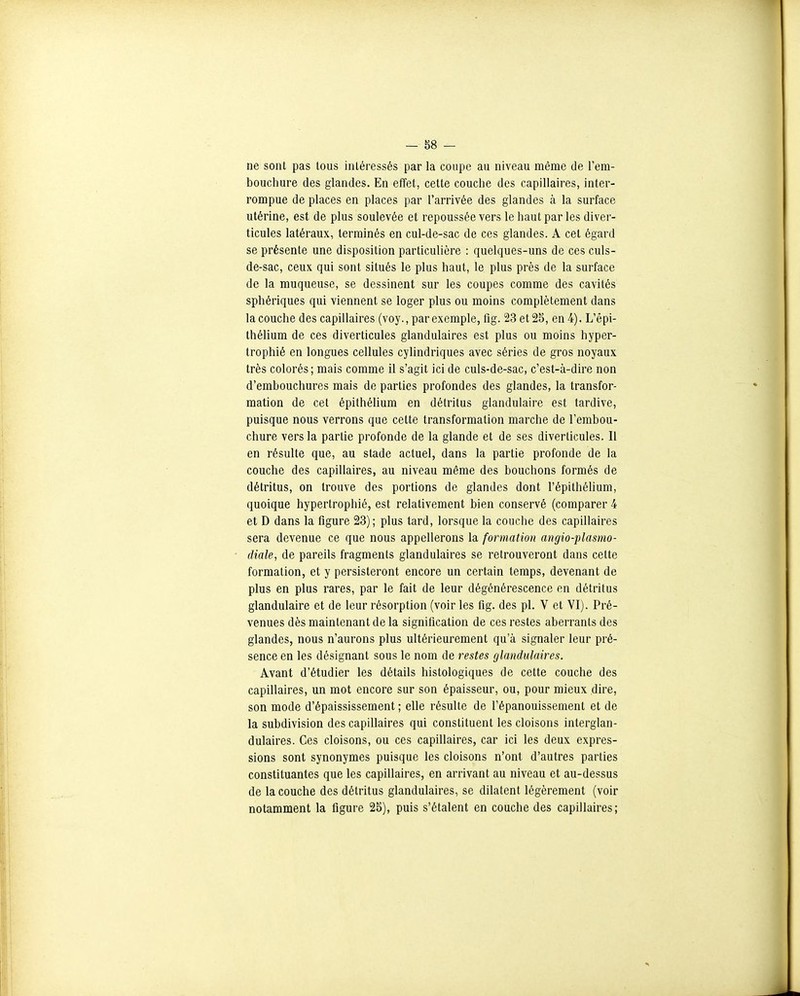 -m - ne sont pas tous intéressés par la coupe an niveau même de l'em- bouchure des glandes. En effet, cette couche des capillaires, inter- rompue de places en places par l'arrivée des glandes à la surface utérine, est de plus soulevée et repoussée vers le haut par les diver- ticules latéraux, terminés en cul-de-sac de ces glandes. A cet égard se présente une disposition particulière : quelques-uns de ces culs- de-sac, ceux qui sont situés le plus haut, le plus près de la surface de la muqueuse, se dessinent sur les coupes comme des cavités sphériques qui viennent se loger plus ou moins complètement dans la couche des capillaires (voy., par exemple, fig. 23 et 25, en 4). L'èpi- thélium de ces diverticules glandulaires est plus ou moins hyper- trophié en longues cellules cylindriques avec séries de gros noyaux très colorés; mais comme il s'agit ici de culs-de-sac, c'est-à-dire non d'embouchures mais de parties profondes des glandes, la transfor- mation de cet épithélium en détritus glandulaire est tardive, puisque nous verrons que cette transformation marche de l'embou- chure vers la partie profonde de la glande et de ses diverticules. Il en résulte que, au stade actuel, dans la partie profonde de la couche des capillaires, au niveau même des bouchons formés de détritus, on trouve des portions de glandes dont l'épithélium, quoique hypertrophié, est relativement bien conservé (comparer 4 et D dans la figure 23); plus tard, lorsque la couche des capillaires sera devenue ce que nous appellerons la formation angio-plasmo- diale, de pareils fragments glandulaires se retrouveront dans cette formation, et y persisteront encore un certain temps, devenant de plus en plus rares, par le fait de leur dégénérescence en détritus glandulaire et de leur résorption (voir les fig. des pl. V et VI). Pré- venues dès maintenant de la signification de ces restes aberrants des glandes, nous n'aurons plus ultérieurement qu'à signaler leur pré- sence en les désignant sous le nom de restes glandulaires. Avant d'étudier les détails histologiques de cette couche des capillaires, un mot encore sur son épaisseur, ou, pour mieux dire, son mode d'épaississement ; elle résulte de l'épanouissement et de la subdivision des capillaires qui constituent les cloisons interglan- dulaires. Ces cloisons, ou ces capillaires, car ici les deux expres- sions sont synonymes puisque les cloisons n'ont d'autres parties constituantes que les capillaires, en arrivant au niveau et au-dessus de la couche des détritus glandulaires, se dilatent légèrement (voir notamment la figure 25), puis s'étalent en couche des capillaires;