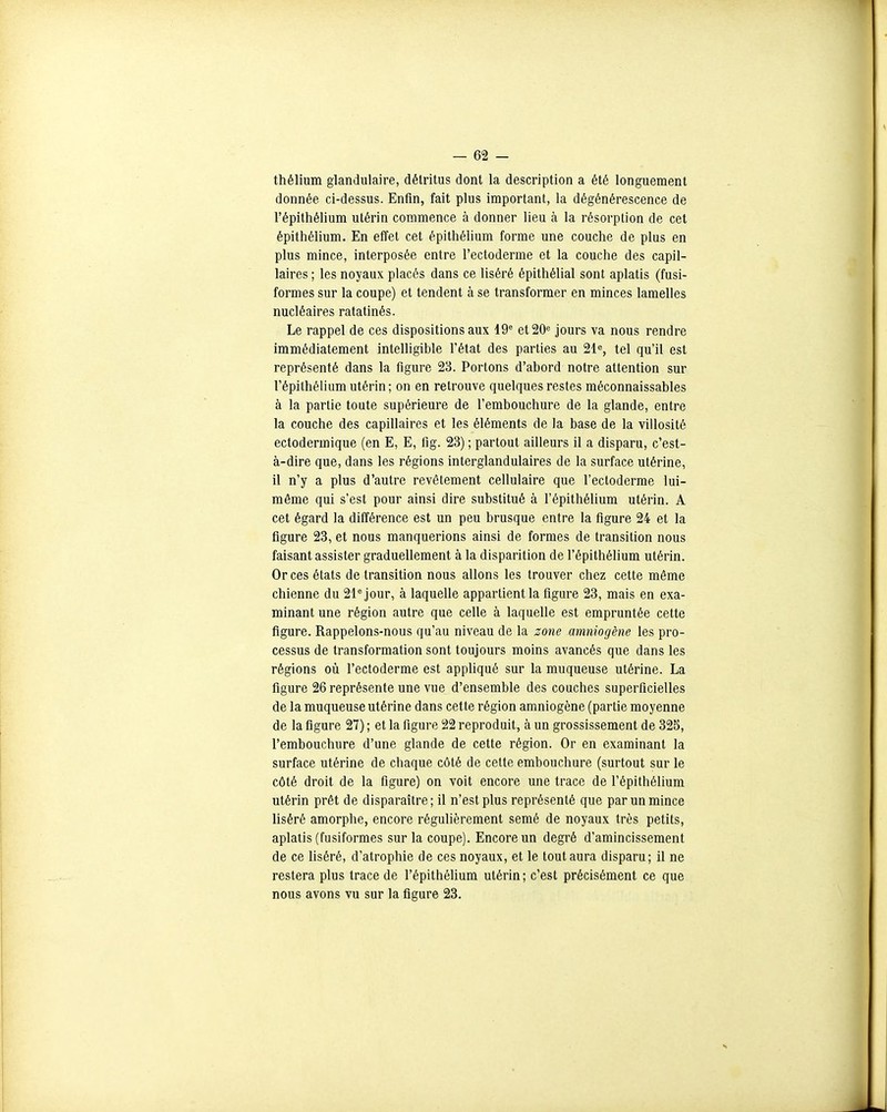 thélium glandulaire, détritus dont la description a été longuement donnée ci-dessus. Enfin, fait plus important, la dégénérescence de l'épithélium utérin commence à donner lieu à la résorption de cet épithélium. En effet cet épithélium forme une couche de plus en plus mince, interposée entre l'ectoderme et la couche des capil- laires ; les noyaux placés dans ce liséré épithélial sont aplatis (fusi- formes sur la coupe) et tendent à se transformer en minces lamelles nucléaires ratatinés. Le rappel de ces dispositions aux 19^ et20« jours va nous rendre immédiatement intelligible l'état des parties au 21^, tel qu'il est représenté dans la figure 23. Portons d'abord notre attention sur l'épithélium utérin ; on en retrouve quelques restes méconnaissables à la partie toute supérieure de l'embouchure de la glande, entre la couche des capillaires et les éléments de la base de la villosité ectodermique (en E, E, fig. 23) ; partout ailleurs il a disparu, c'est- à-dire que, dans les régions interglandulaires de la surface utérine, il n'y a plus d'autre revêtement cellulaire que l'ectoderme lui- même qui s'est pour ainsi dire substitué à l'épithélium utérin. A cet égard la différence est un peu brusque entre la tîgure 24 et la figure 23, et nous manquerions ainsi de formes de transition nous faisant assister graduellement à la disparition de l'épithélium utérin. Or ces états de transition nous allons les trouver chez cette même chienne du 21^ jour, à laquelle appartient la figure 23, mais en exa- minant une région autre que celle à laquelle est empruntée cette figure. Rappelons-nous qu'au niveau de la zone amniogène les pro- cessus de transformation sont toujours moins avancés que dans les régions où l'ectoderme est appUqué sur la muqueuse utérine. La figure 26 représente une vue d'ensemble des couches superficielles de la muqueuse utérine dans cette région amniogène (partie moyenne de la figure 27) ; et la figure 22 reproduit, à un grossissement de 325, l'embouchure d'une glande de cette région. Or en examinant la surface utérine de chaque côté de cette embouchure (surtout sur le côté droit de la figure) on voit encore une trace de l'épithélium utérin prêt de disparaître; il n'est plus représenté que par un mince liséré amorphe, encore régulièrement semé de noyaux très petits, aplatis (fusiformes sur la coupe). Encore un degré d'amincissement de ce liséré, d'atrophie de ces noyaux, et le tout aura disparu; il ne restera plus trace de l'épithélium utérin; c'est précisément ce que nous avons vu sur la figure 23.