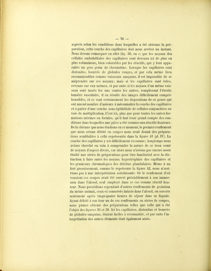 aspects selon les conditions dans lesquelles a été obtenue la pré- paration, cette couche des capillaires doit nous arrêter un instant. Nous devons remarquer en effet (fig. 36, en c) que les noyaux des cellules endothélialcs des capillaires sont devenus ici de plus en plus volumineux, bien colorables par les réactifs, qui y font appa- raître un gros grain de chromatine. Lorsque les capillaires sont distendus, bourrés de globules rouges, et par cela même bien reconnaissables comme vaisseaux sanguins, il est impossible de se méprendre sur ces noyaux; mais si les capillaires sont vides, revenus sur eux-mêmes, et par suite si les noyaux d'un même vais- seau sont tassés les uns contre les autres, remplissant l'étroite lumière vasculaire, il en résulte des images difficilement compré- hensibles, et ce sont certainement les dispositions de ce genre qui ont amené nombre d'auteurs à méconnaître la couche des capillaires et à parler d'une couche sous-épithéliale de cellules conjonctives en voie de multiplication. C'est ici, plus que pour toutes les autres for- mations utérines ou fœtales, qu'il faut tenir grand compte des con- ditions dans lesquelles une pièce a été soumise aux réactifs fixateurs. De la chienne que nous étudions en ce moment, le premier renflement que nous avions débité en coupes nous avait donné des prépara- tions semblables à celle représentée dans la figure 41 (pl. IV). La couche des capillaires y est difficilement reconnue ; longtemps nous avions cherché en vain à comprendre la nature de ce tissu semé de noyaux d'aspect divers, car alors nous n'avions pas encore assez étudié nos séries de préparations pour être familiarisé avec la dis- tinction à faire entre les noyaux hypertrophiés des capillaires et les grumeaux chromatiques des détritus glandulaires. Même à un fort grossissement, comme le représente la figure 42, nous n'arri- vions pas à une interprétation satisfaisante. Or le renflement d'où venaient ces coupes avait été ouvert préalablement à son immer- sion dans l'alcool, seul employé dans ce cas comme réactif fixa- teur. Nous possédions cependant d'autres renflements de gestation du même animal, ceux-ci conservés intacts dans l'alcool, ou ouverts seulement après vingt-quatre heures de séjour dans ce hquide. Ayant débité à son tour un de ces renflements en séries de coupes, nous pûmes obtenir des préparations telles que celle qui a été l'objet des figures 36 et 38. Ici les capillaires, distendus et bourrés de globules sanguins, étaient faciles à reconnaître, et par suite l'in- terprétation des autres éléments était également aisée.