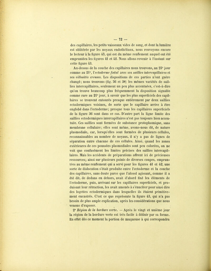 des capillaires, les petits vaisseaux vides de sang, et dont la lumière est oblitérée par les noyaux endothéliaux, nous renvoyons encore le lecteur à la figure 43, qui est du même renflement auquel ont été empruntées les figures 41 et 42. Nous allons revenir à l'instant sur cette figure 43. Au-dessus de la couche des capillaires nous trouvons, au 23° jour comme au 21°, Vectoderme fœtal avec ses saillies intercapillaires et ses villosités creuses. Les dispositions de ces parties n'ont guère changé; nous trouvons (fig. 36 et 38) les mêmes variétés de sail- lies intercapillaires, seulement un peu plus accentuées, c'est-à-dire qu'on trouve beaucoup plus fréquemment la disposition signalée comme rare au 21° jour, à savoir que les plus superficiels des capil- laires se trouvent entourés presque entièrement par deux saillies ectodermiques voisines, de sorte que le capillaire arrive à être englobé dans l'ectoderme; presque tous les capillaires superficiels de la figure 36 sont dans ce cas. D'autre part la ligne limite des saillies ectodermiques intercapillaires n'est pas toujours bien accen- tuée. Ces saillies sont formées de substance protoplasmique, sans membrane cellulaire; elles sont même, avons-nous dit, de nature plasmodiale, car, lorsqu'elles sont formées de plusieurs cellules, reconnaissables au nombre de noyaux, il n'y a pas de lignes de séparation entre chacune de ces cellules. Ainsi, quand les zones extérieures de ces poussées plasmodiales sont peu colorées, on ne voit que confusément les limites précises des saillies intercapil- laires. Mais les accidents de préparations offrent ici de précieuses ressources; ainsi sur plusieurs points de diverses coupes, emprun- tées au même renflement qui a servi pour les figares 41 et 42, une sorte de dislocation s'était produite entre l'ectoderme et la couche des capillaires, sans doute parce que l'alcool agissant, comme il a été dit, de dedans en dehors, avait d'abord fixé les éléments de l'ectoderme, puis, arrivant sur les capillaires superficiels, et pro- duisant leur rétraction, les avait amenés à s'énucléer pour ainsi dire des logettes ectodermiques dans lesquelles ils étaient primitive- ment encastrés. C'est ce que représente la figure 43, qui n'a pas besoin de plus ample exphcation, après les considérations que nous venons d'exposer. 2° Région de la bordure verte. — Après le vingt et unième jour la région de la bordure verte est très facile à définir par sa forme. En eflet dès ce moment la portion de muqueuse à qui correspondra