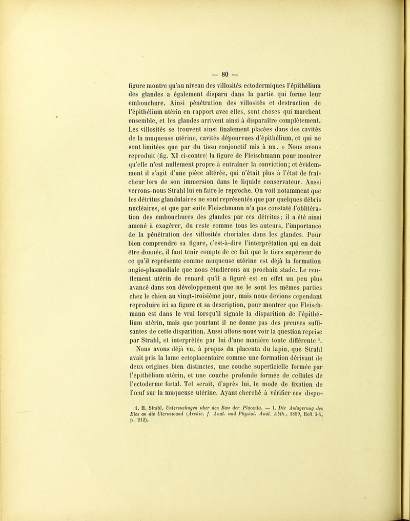 figure montre qu'au niveau des villosités eclodermiques l'épithélium des glandes a également disparu dans la partie qui forme leur embouchure. Ainsi pénétration des villosités et destruction de l'épithélium utérin en rapport avec elles, sont choses qui marchent ensemble, et les glandes arrivent ainsi à disparaître complètement. Les villosités se trouvent ainsi finalement placées dans des cavités de la muqueuse utérine, cavités dépourvues d'épithéUum, et qui ne sont limitées que par du tissu conjonctif mis à nu. » Nous avons reproduit (fig. XI ci-contre) la figure de Fleischmann pour montrer qu'elle n'est nullement propre à entraîner la conviction; et évidem- ment il s'agit d'une pièce altérée, qui n'était plus à l'état de fraî- cheur lors de son immersion dans le liquide conservateur. Aussi verrons-nous Strahl lui en faire le reproche. On voit notamment que les détritus glandulaires ne sont représentés que par quelques débris nucléaires, et que par suite Fleischmann n'a pas constaté l'oblitéra- tion des embouchures des glandes par ces détritus; il a été ainsi amené à exagérer, du reste comme tous les auteurs, l'importance de la pénétration des villosités choriales dans les glandes. Pour bien comprendre sa figure, c'est-à-dire l'interprétation qui en doit être donnée, il faut tenir compte de ce fait que le tiers supérieur de ce qu'il représente comme muqueuse utérine est déjà la formation angio-plasmodiale que nous étudierons au prochain stade. Le ren- flement utérin de renard qu'il a figuré est en effet un peu plus avancé dans son développement que ne le sont les mêmes parties chez le chien au vingt-troisième jour, mais nous devions cependant reproduire ici sa figure et sa description, pour montrer que Fleisch- mann est dans le vrai lorsqu'il signale la disparition de l'épithé- lium utérin, mais que pourtant il ne donne pas des preuves suffi- santes de cette disparition. Aussi allons-nous voir la question reprise par Strahl, et interprétée par lui d'une manière toute différente *. Nous avons déjà vu, à propos du placenta du lapin, que Strahl avait pris la lame ectoplacentaire comme une formation dérivant de deux origines bien distinctes, une couche superficielle formée par l'épithélium utérin, et une couche profonde formée de cellules de l'ectoderme fœtal. Tel serait, d'après lui, le mode de fixation de l'œuf sur la muqueuse utérine. Ayant cherché à vérifier ces dispo- 1. H. Sirahl, Unlersuchugen itber den Eau der Placenta. — I. Die Aiilagenmg des Eies an die Uteruswand {Arcliiv. f. Anat. und Pliijsiol. Anat. Ablli., 1S89, Heft 3-4, p. 212).