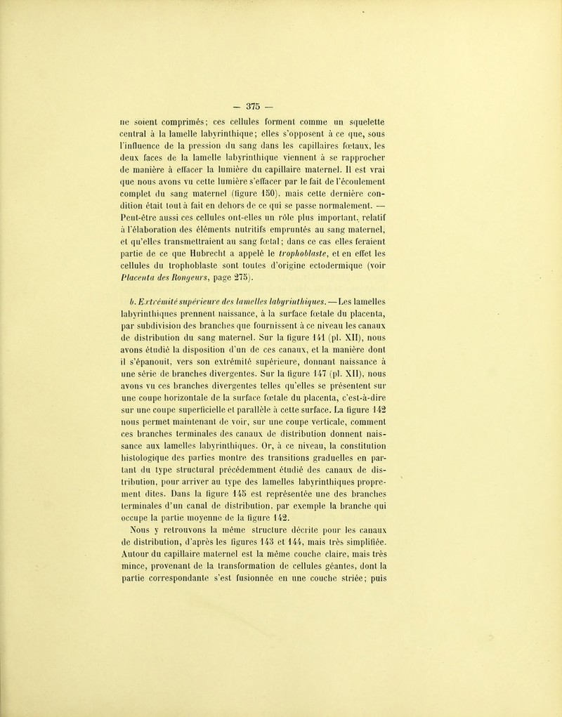 ne soient comprimés; ces cellules forment comme un squelette central à la lamelle labyrinlhique; elles s'opposent à ce que, sous rinfluence de la pression du sang dans les capillaires fœtaux, les deux faces de la lamelle labyrinlhique viennent à se rapprocher de manière à effacer la lumière du capillaire maternel. Il est vrai que nous avons vu cette lumière s'elTacer par le fait de l'écoulement complet du sang maternel (figure 150), mais cette dernière con- dition était tout à fait en dehors de ce qui se passe normalement. — Peut-être aussi ces cellules ont-elles un rôle plus important., relatif à l'élaboration des éléments nutritifs empruntés au sang maternel, et qu'elles transmettraient au sang fœtal; dans ce cas elles feraient partie de ce que Hubrecbt a appelé le trophoblaste, et en effet les cellules du trophoblaste sont toutes d'origine ectodermique (voir Placenta des Rongeurs, page 275). b. E.rtréinité supérieure des lamelles tabyrinthiques.—Les lamelles labyrinlhiques prennent naissance, à la surface fœtale du placenta, par subdivision des branches que fournissent à ce niveau les canaux de distribution du sang maternel. Sur la ligure 141 (pl. XII), nous avons étudié la disposition d'un de ces canaux, et la manière dont il s'épanouit, vers son extrémité supérieure, donnant naissance à une série de branches divergentes. Sur la figure 147 (pl. XII), nous avons vu ces branches divergentes telles qu'elles se présentent sur une coupe horizontale de la surface fœJale du placenta, c'est-à-dire sur une coupe superficielle et parallèle à cette surface. La tigure 142 nous permet maintenant de voir, sur une coupe verticale, comment ces branches terminales des canaux de distribution donnent nais- sance aux lamelles labyrinlhiques. Or, à ce niveau, la constitution liistologique des parties montre des transitions graduelles en par- tant du type structural précédemment étudié des canaux de dis- tribution, pour arriver au type des lamelles labyrinlhiques propre- ment dites. Dans la figure 145 est représentée une des branches terminales d'un canal de distribution, par exemple la branche qui occupe la partie moyenne de la tigure 142. Nous y retrouvons la même structure décrile pour les canaux de distribution, d'après les figures 143 et 144, mais très simplifiée. Autour du capillaire maternel est la même couche claire, mais très mince, provenant de la transformation de cellules géantes, dont la partie correspondante s'est fusionnée en une couche striée; puis