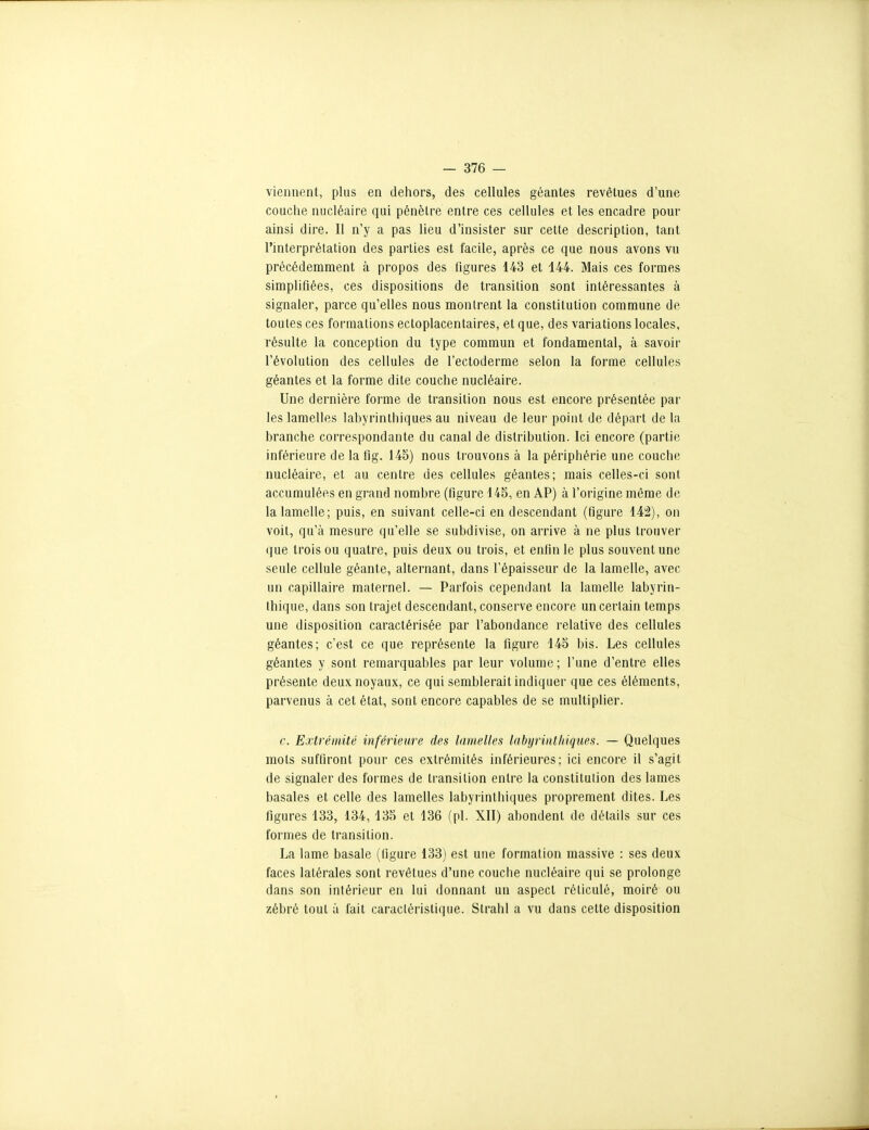 viennent, plus en dehors, des cellules géantes revêtues d'une couche nucléaire qui pénètre entre ces cellules et les encadre pour ainsi dire. Il n'y a pas lieu d'insister sur cette description, tant l'interprétation des parties est facile, après ce que nous avons vu précédemment à propos des ligures 143 et 444. Mais ces formes simplifiées, ces dispositions de transition sont intéressantes à signaler, parce qu'elles nous montrent la constitution commune de toutes ces formations ectoplacentaires, et que, des variations locales, résulte la conception du type commun et fondamental, à savoir l'évolution des cellules de l'ectoderme selon la forme cellules géantes et la forme dite couche nucléaire. Une dernière forme de transition nous est encore présentée par les lamelles labyrinthiques au niveau de leur point de départ de la branche correspondante du canal de distribution. Ici encore (partie inférieure de la fig. 145) nous trouvons à la périphérie une couche nucléaire, et au centre des cellules géantes; mais celles-ci sont accumulées en grand nombre (figure 145, en AP) à l'origine même de la lamelle; puis, en suivant celle-ci en descendant (figure 142), on voit, qu'à mesure qu'elle se subdivise, on arrive à ne plus trouver que trois ou quatre, puis deux ou trois, et enfin le plus souvent une seule cellule géante, alternant, dans l'épaisseur de la lamelle, avec un capillaire maternel. — Parfois cependant la lamelle labyrin- thique, dans son trajet descendant, conserve encore un certain temps une disposition caractérisée par l'abondance relative des cellules géantes; c'est ce que représente la figure 145 bis. Les cellules géantes y sont remarquables par leur volume ; l'une d'entre elles présente deux noyaux, ce qui semblerait indiquer que ces éléments, parvenus à cet état, sont encore capables de se multiplier. c. Extrémité inférieure des lamelles labyrinthiques. — Quelques mots suffiront pour ces extrémités inférieures; ici encore il s'agit de signaler des formes de transition entre la constitution des lames basales et celle des lamelles labyrinthiques proprement dites. Les figures 133, 134,135 et 136 (pl. XII) abondent de détails sur ces formes de transition. La lame basale (figure 133) est une formation massive : ses deux faces latérales sont revêtues d'une couche nucléaire qui se prolonge dans son intérieur en lui donnant un aspect réticulé, moiré ou zébré tout à fait caractéristique. Strahl a vu dans cette disposition