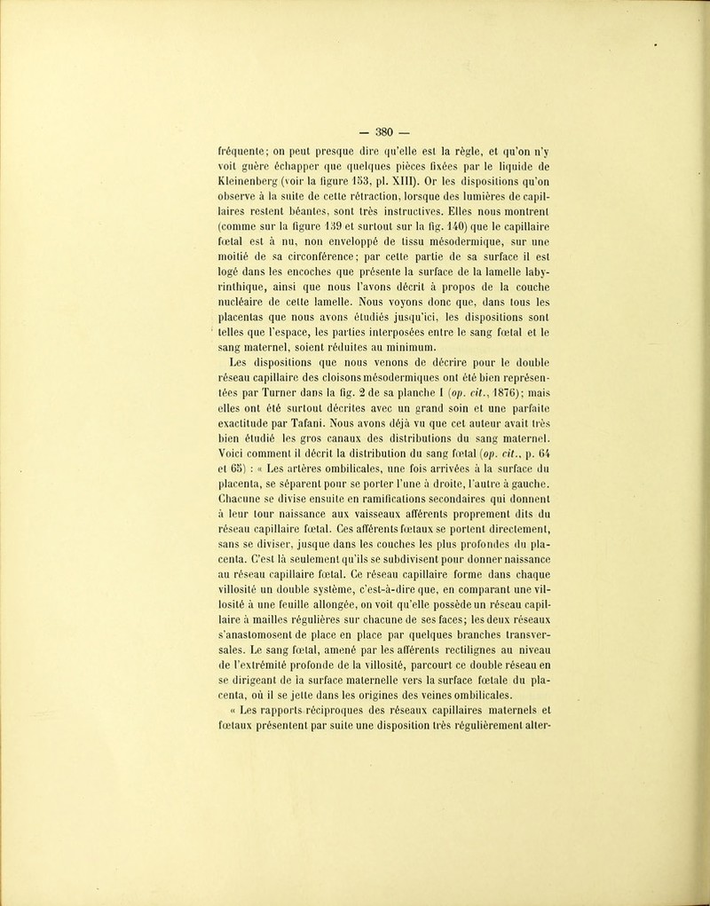 fréquente; on peut presque dire qu'elle est la règle, et qu'on n'y voit guère échapper que quelques pièces fixées par le liquide de Kleinenberg (voir la figure 133, pl. XIII), Or les dispositions qu'on observe à la suite de cette rétraction, lorsque des lumières de capil- laires restent béantes, sont très instructives. Elles nous montrent (comme sur la figure 189 et sartout sur la fig. 140) que le capillaire fœtal est à nu, non enveloppé de tissu mésodermique, sur une moitié de sa circonférence; par cette partie de sa surface il est logé dans les encoches que présente la surface de la lamelle laby- rinlhique, ainsi que nous l'avons décrit à propos de la couche nucléaire de celte lamelle. Nous voyons donc que, dans tous les placentas que nous avons étudiés jusqu'ici, les dispositions sont ' telles que l'espace, les parties interposées entre le sang fœtal et le sang maternel, soient réduites au minimum. Les dispositions que nous venons de décrire pour le double réseau capillaire des cloisons mésodermiques ont été bien représen- tées par Turner dans la fig. 2 de sa planche 1 {op. cit., 1876); mais elles ont été surtout décrites avec un grand soin et une parfaite exactitude par Tafani. Nous avons déjà vu que cet auteur avait très bien étudié les gros canaux des distributions du sang maternel. Voici comment il décrit la distribution du sang fœlal (op. cit., p. 64 et 65) : « Les artères ombilicales, une fois arrivées à la surface du placenta, se séparent pour se porter l'une à droite, l'autre à gauche. Chacune se divise ensuite en ramifications secondaires qui donnent à leur tour naissance aux vaisseaux afférents proprement dits du réseau capillaire fœtal. Ces afférents fœtaux se portent directement, sans se diviser, jusque dans les couches les plus profondes du pla- centa. C'est là seulement qu'ils se subdivisent pour donner naissance au réseau capillaire fœtal. Ce réseau capillaire forme dans chaque villosité un double système, c'est-à-dire que, en comparant une vil- losité à une feuille allongée, on voit qu'elle possède un réseau capil- laire à mailles régulières sur chacune de ses faces; les deux réseaux s'anastomosent de place en place par quelques branches transver- sales. Le sang fœtal, amené par les afférents rectilignes au niveau de l'extrémité profonde de la villosité, parcourt ce double réseau en se dirigeant de la surface maternelle vers la surface fœtale du pla- centa, où il se jette dans les origines des veines ombilicales. « Les rapports réciproques des réseaux capillaires maternels et fœtaux présentent par suite une disposition très régulièrement aller-