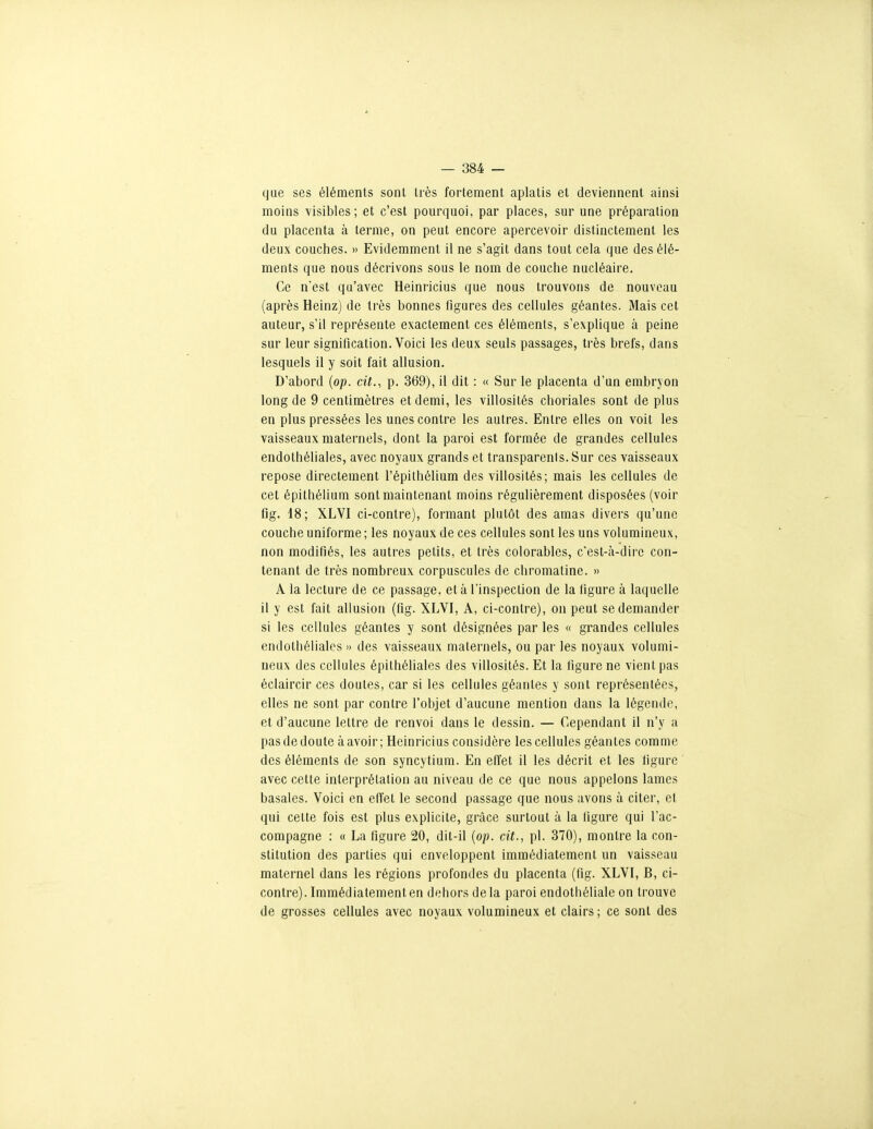 que ses éléments sont très fortement aplatis et deviennent ainsi moins visibles; et c'est pourquoi, par places, sur une préparation du placenta à terme, on peut encore apercevoir distinctement les deux couches. » Evidemment il ne s'agit dans tout cela que des élé- ments que nous décrivons sous le nom de couche nucléaire. Ce nest qu'avec Heinricius que nous trouvons de nouveau (après Heinz) de très bonnes figures des cellules géantes. Mais cet auteur, s'il représente exactement ces éléments, s'explique à peine sur leur signification. Voici les deux seuls passages, très brefs, dans lesquels il y soit fait allusion. D'abord {op. cit., p. 369), il dit : « Sur le placenta d'un embryon long de 9 centimètres et demi, les villosités choriales sont de plus en plus pressées les unes contre les autres. Entre elles on voit les vaisseaux maternels, dont la paroi est formée de grandes cellules endothéliales, avec noyaux grands et transparents. Sur ces vaisseaux repose directement l'épithélium des villosités; mais les cellules de cet épithélium sont maintenant moins régulièrement disposées (voir fig. 18; XLVI ci-contre), formant plutôt des amas divers qu'une couche uniforme ; les noyaux de ces cellules sont les uns volumineux, non modifiés, les autres petits, et très colorables, c'est-à-dire con- tenant de très nombreux corpuscules de chromatine. » A la lecture de ce passage, et à l'inspection de la ligure à laquelle il y est fait allusion (fig. XLVI, A, ci-contre), on peut se demander si les cellules géantes y sont désignées par les « grandes cellules endothéliales » des vaisseaux maternels, ou par les noyaux volumi- neux des cellules épithéliales des villosités. Et la figure ne vient pas éclaircir ces doutes, car si les cellules géantes y sont représentées, elles ne sont par contre l'objet d'aucune mention dans la légende, et d'aucune lettre de renvoi dans le dessin. — Cependant il n'y a pas de doute à avoir; Heinricius considère les cellules géantes comme des éléments de son syncytium. En effet il les décrit et les ligure avec cette interprétation au niveau de ce que nous appelons lames basales. Voici en elTet le second passage que nous avons à citer, et qui celte fois est plus explicite, grâce surtout à la ligure qui l'ac- compagne : « La figure 20, dit-il {op. cit., pl. 370), montre la con- stitution des parties qui enveloppent immédiatement un vaisseau maternel dans les régions profondes du placenta (fig. XLVI, B, ci- contre). Immédiatement en dehors delà paroi endothéliale on trouve de grosses cellules avec noyaux volumineux et clairs ; ce sont des