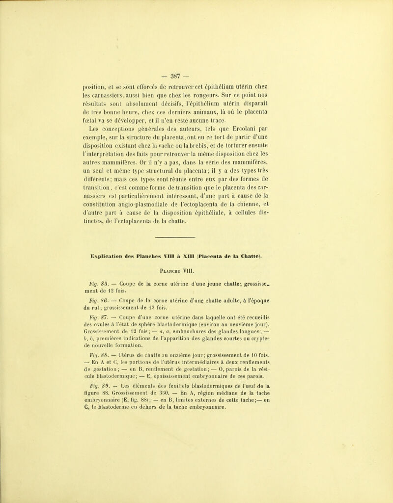 position, et se sont efforcés de retrouver cet épithélium utérin cliez les carnassiers, aussi bien que chez les rongeurs. Sur ce point nos résultats sont absolument décisifs, Tépithélium utérin disparait de très bonne heure, chez ces derniers animaux, là où le placenta fœtal va se développer, et il n'en reste aucune trace. Les conceptions générales des auteurs, tels que Ercolani par exemple, sur la structure du placenta, ont eu ce tort de partir d'une disposition existant chez la vache ou la brebis, et de torturer ensuite Tinterprétation des faits pour retrouver la même disposition cbez les autres mammifères. Or il n'y a pas, dans la série des mammifères, un seul et même type structural du placenta ; il y a des types très différents; mais ces types sont réunis entre eux par des formes de transition, c'est comme forme de transition que le placenta des car- nassiers est particulièrement intéressant, d'une part à cause de la constitution angio-plasmodiale de l'ectoplacenta de la chienne, et d'autre part à cause de la disposition épithéliale, à cellules dis- tinctes, de l'ectoplacenta de la chatte. Explication des Planches VIII à XIII (Placenta de la Chatte). Planche VIII. Fig. 83. — Coupe de la corne utérine d'une jeune chatte; grossisse» ment de i2 fois. Fig. 86. — Coupe de la corne utérine d'une chatte adulte, à l'époque du rut; grossissement de 12 fois. Fig. 87. — Coupe d'une corne utérine dans laquelle ont été recueillis des ovules à l'état de sphère blastodermique (environ au neuvième jour). Grossissement de 12 fois; — a, a, embouchures des glandes longues; — 6, b, premières indications de l'apparition des glandes courtes ou cryptes de nouvelle formation. Fig. 88. — Utérus de chatte au onzième jour; grossissement de 10 fois. — En A et C, les portions de l'utérus intermédiaires à deux renflements de gestation; — en B, renflement de gestation; — 0, parois de la vési- cule blastodermique; — E, épaississement embryonnaire de ces parois. Fig. 89. — Les éléments des feuillets blastodermiques de l'œuf de la figure 88. Grossissement de 3o0. — En A, région médiane de la tache embryonnaire (E, fig. 88); — en B, limites externes de cette tache;— en C, le blastoderme en dehors de la tache embryonnaire.