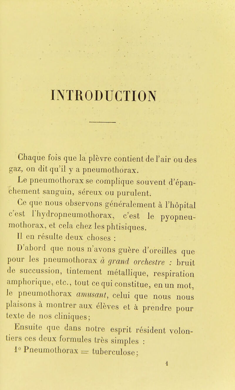 INTRODUCTION Chaque fois que la plèvre contient de l'air ou des gaz, on dit qu'il y a pneumothorax. Le pneumothorax se complique souvent d'épan- chement sanguin, séreux ou purulent. Ce que nous observons généralement à l'hôpital c'est Thydropneumothorax, c'est le pyopneu- mothorax, et cela chez les phtisiques. Il en résulte deux choses : D'abord que nous n'avons guère d'oreilles que pour les pneumothorax à grand orchestre : bruit de succussion, tintement métallique, respiration amphorique, etc., tout ce qui constitue, en un mot, le pneumothorax amusant, celui que nous nous plaisons à montrer aux élèves et à prendre pour texte de nos cliniques; Ensuite que dans notre esprit résident volon- tiers ces deux formules très simples : 1° Pneumothorax = tuberculose;