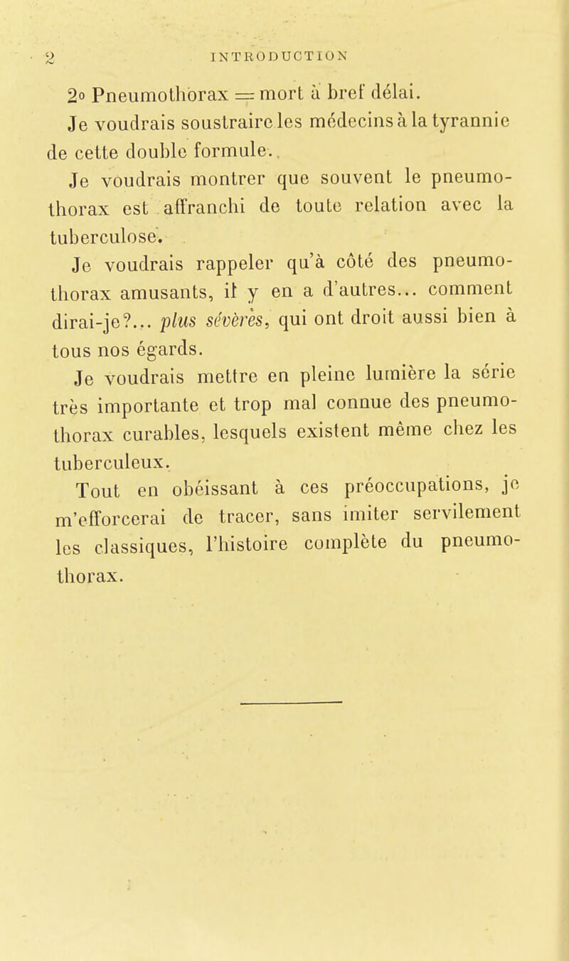 2° Pneumothorax == mort à bref délai. Je voudrais soustraire les médecins à la tyrannie de cette double formule.. Je voudrais montrer que souvent le pneumo- thorax est affranchi de toute relation avec la tuberculose. Je voudrais rappeler qu'à côté des pneumo- thorax amusants, il y en a d'autres... comment dirai-je?... plus sévères, qui ont droit aussi bien à tous nos égards. Je voudrais mettre en pleine lumière la série très importante et trop mal connue des pneumo- thorax curables, lesquels existent même chez les tuberculeux. Tout en obéissant à ces préoccupations, je m'efforcerai de tracer, sans imiter servilement les classiques, l'histoire complète du pneumo- thorax.