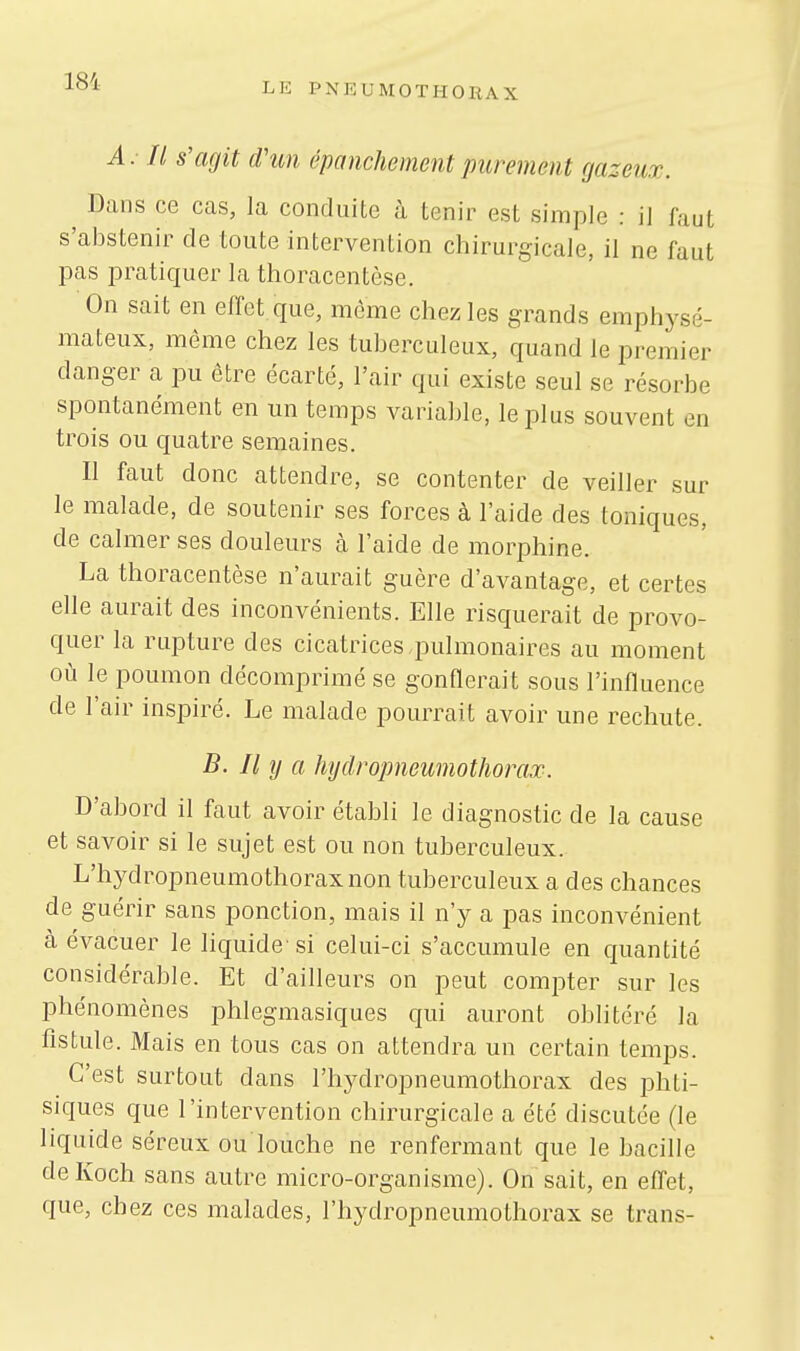 A. II s'agit d'un épanchement purement gazeur. Dans ce cas, la conduite à tenir est simple : il faut s'abstenir de toute intervention chirurgicale, il ne faut pas pratiquer la thoracentèse. On sait en effet que, même chez les grands emphys >- mateux, même chez les tuberculeux, quand le premier danger a pu être écarté, l'air qui existe seul se résorbe spontanément en un temps variable, le plus souvent en trois ou quatre semaines. Il faut donc attendre, se contenter de veiller sur le malade, de soutenir ses forces à l'aide des toniques, de calmer ses douleurs à l'aide de morphine. La thoracentèse n'aurait guère d'avantage, et certes elle aurait des inconvénients. Elle risquerait de provo- quer la rupture des cicatrices .pulmonaires au moment où le poumon décomprimé se gonflerait sous l'influence de l'air inspiré. Le malade pourrait avoir une rechute. B. Il y a hydropneumothorax. D'abord il faut avoir établi le diagnostic de la cause et savoir si le sujet est ou non tuberculeux. L'hydropneumothoraxnon tuberculeux a des chances de guérir sans ponction, mais il n'y a pas inconvénient à évacuer le liquide' si celui-ci s'accumule en quantité considérable. Et d'ailleurs on peut compter sur les phénomènes phlegmasiques qui auront oblitéré la fistule. Mais en tous cas on attendra un certain temps. C'est surtout dans l'hydropneumothorax des phti- siques que l'intervention chirurgicale a été discutée (le liquide séreux ou louche ne renfermant que le bacille deKoch sans autre micro-organisme). On sait, en effet, que, chez ces malades, l'hydropneumothorax se trans-