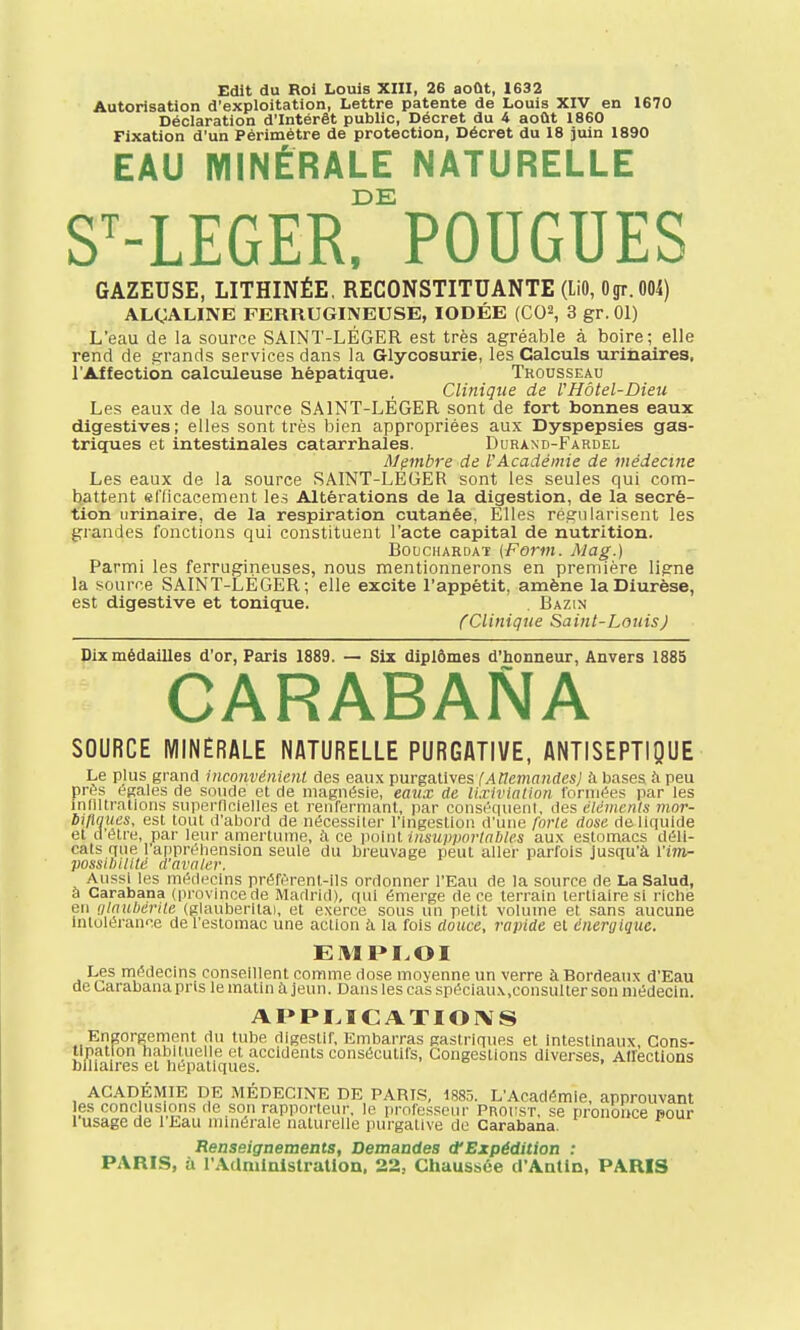 Autorisation d'exploitation, Lettre patente de Louis XIV en 1670 Déclaration d'Intérêt public, Décret du 4 août 1860 Fixation d'un Périmètre de protection, Décret du 18 juin 1890 EAU MINÉRALE NATURELLE DE ST-LEGER, POUGUES GAZEUSE, LITHINÉE, RECONSTITUANTE (LiO, Ogr. 004) ALCALINE FERRUGINEUSE, IODÉE (CO2, 3 gr. 01) L'eau de la source SAINT-LÉGER est très agréable à boire; elle rend de grands services dans la Glycosurie, les Calculs urinaires, l'Affection calculeuse hépatique. Trousseau Clinique de VHôtel-Dieu Les eaux de la source SAINT-LEGER sont de fort bonnes eaux digestives; elles sont très bien appropriées aux Dyspepsies gas- triques et intestinales catarrhales. Durand-Fardel Membre de VAcadémie de médecine Les eaux de la source SAINT-LEGER sont les seules qui com- battent efficacement les Altérations de la digestion, de la sécré- tion urinaire, de la respiration cutanée, Elles régularisent les grandes fonctions qui constituent l'acte capital de nutrition. Bouchardat (Form. Alag.) Parmi les ferrugineuses, nous mentionnerons en première ligne la source SAINT-LÉGER; elle excite l'appétit, amène la Diurèse, est digestive et tonique. . Bazin (Clinique Saint-Louis) Dix médailles d'or, Paris 1889. — Six diplômes d'honneur, Anvers 1885 CARABANA SOURCE MINÉRALE NATURELLE PURGATIVE, ANTISEPTIQUE Le plus grand inconvénient des eaux purgatives {Allemandes] à bases à peu près égales de soude et de magnésie, eaux de lixiviation formées par les infiltrations superficielles et renfermant, par conséquent, <l<js éléments mor- bidités, est tout d'abord de nécessiter l'ingestion d'une forte dose de liquide et d'être, par leur amertume, à ce point insupportables aux estomacs déli- cats que l'appréhension seule du breuvage peut aller parfois jusqu'à l'im- possibilité d'avaler. Aussi les médecins préfèrent-ils ordonner l'Eau de la source de LaSalud, à Carabana (province de Madrid), qui émerge de ce terrain tertiaire si riche en Qlaubérîte (glauberitai, et exerce sous un petit volume et sans aucune intolérance de l'estomac une action à la fois douce, rapide et énergique. EMPLOI Les médecins conseillent comme dose moyenne un verre à Bordeaux d'Eau de Carabana pris le matin à jeun. Dans les cas spéciaux,consulter son médecin. APPLICATIONS Engorgement du tube digestif, Embarras gastriques et intestinaux, Cons- tipation habituelle et accidents consécutifs, Congestions diverses, Airections biliaires et hépatiques. ACADÉMIE DE MÉDECINE DE PARIS, 1885. L'Académie, approuvant les conclusions de son rapporteur. Je professeur Proust, se prononce pour 1 usage de l'Eau minérale naturelle purgative de Carabana. PARIS Renseignements, Demandes d'Expédition : !, a l'Administration. 22, Chaussée d'Antln, PARIS