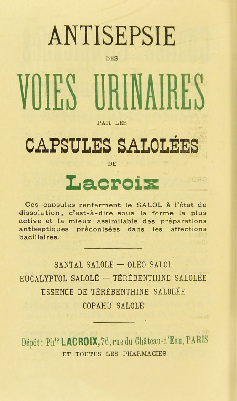 ANTISEPSIE DES VOIES DRIHAIBES PAR LES CAPSULES SALOLÉES DE Ces capsules renferment le SALOL à l'état de dissolution, c'est-à-dire sous la forme la plus active et la mieux assimilable des préparations antiseptiques préconisées dans les affections bacillaires. SANTAL SALOLÉ - OLÉO SALOL EUCALYPTOL SALOLÉ - TÉRÉBENTHINE SALOLÉE ESSENCE DE TÉRÉBENTHINE SALOLÉE COPAHU SALOLÉ Dépôt: Pli10 LACROIX, 76, rue du Château-d'Eau, PARIS ET TOUTES LES PHARMACIES