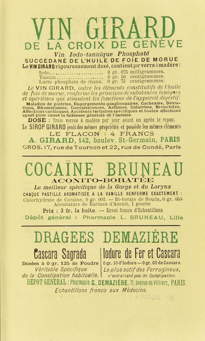 DE LA CROIX DE GENEVE Vin Iodo-tannique Phosphaté SUCCÉDANÉ DE L'HUILE DE FOIE DE MORUE Le VIN GIRARD rigoureusement dosé, contient par verre àmadère: Iode 0 gr. 075 milligrammes. Tannin 0 gr. 50 centigrammes. Lacto phosphate de chaux. 0 gr. 75 centigrammes. Le VIN GIRARD, outre les éléments constitutifs de l'huile de foie de morue, renferme les principes de substances toniques et apéritives qui stimulent les fonctions de l'appareil digestif. Maladies de poitrine, Engorgements ganglionnaires, Cachexies, Dévia- tions, Rhumatismes, Convalescences, Asthmes, Catarrhes, Bronchites, Affections cardiaques, Accidents tertiaires spécifiques et toutes affections ayant pour cause la faiblesse générale et l'anémie. DOSE : Trois verres à madère par jour avant ou après le repas. Le SIROP GIRARD jouit des mêmes propriétés et possède les mêmes élémcnls LE FLACON : 4 FRANCS A. GIRARD, 142, boulev. St-Germain, PARIS GROS. 17, rue de Tournon et 22, rue de Condé, Paris COCAÏNE BRUNEAU ACONITO-BORATÉE Le meilleur spécifique de la Gorge et du Larynx CHAQUE PASTILLE AROMATISÉE A LA VANILLE RENFERME EXACTEMENT : Chlorhydrate de Cocaïne, 0 gr. 002. — Bi-borate de Soude, 0 gr. 050- Aleoolature de Racines d'Aconit, 1 goutte Prix : 3 fr. la boite. — Envoi franco d'Echantillons Dépôt général : Pharmacie L. BRUNEAU, Lille DRAGEES DEMAZIÈRE Cascara Sagrada {loden de Fer et Gascara Dosées à O gr. 125 de Poudre [ 0 gr. 10 d'Iodure — 0 gr. 03 de Cascara Véritable Spécifique \ Le plus actif des Ferrugineux, de la Constipation habituelle. l n'entraînant pas de Constipation. DEPOT GENERAL : Pharmacie G. DEMAZIÈRE, 71, avenue de Villiers, PARIS Echantillons franco aux Médecins.