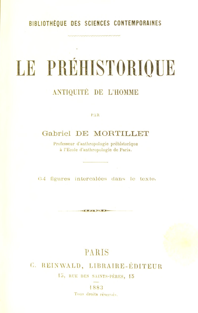 BIBLIOTHÈQUE DES SCIENCES CONTEMPORAINES LE PRÉHISTORIQUE ANTIQUITÉ DE L’HOMME CAR Gabriel DE MORTILLET Professeur d'anthropologie préhistorique A l'Ecole d'anthropologie de Paris. 04 figures intercalées dans le texte. ÉARIS c. Il El N WA LD, Lin RA IRE-ÉDIT EU R lü, nuK des saints-pères, 15 I 883 Tous droit* résetw'-.