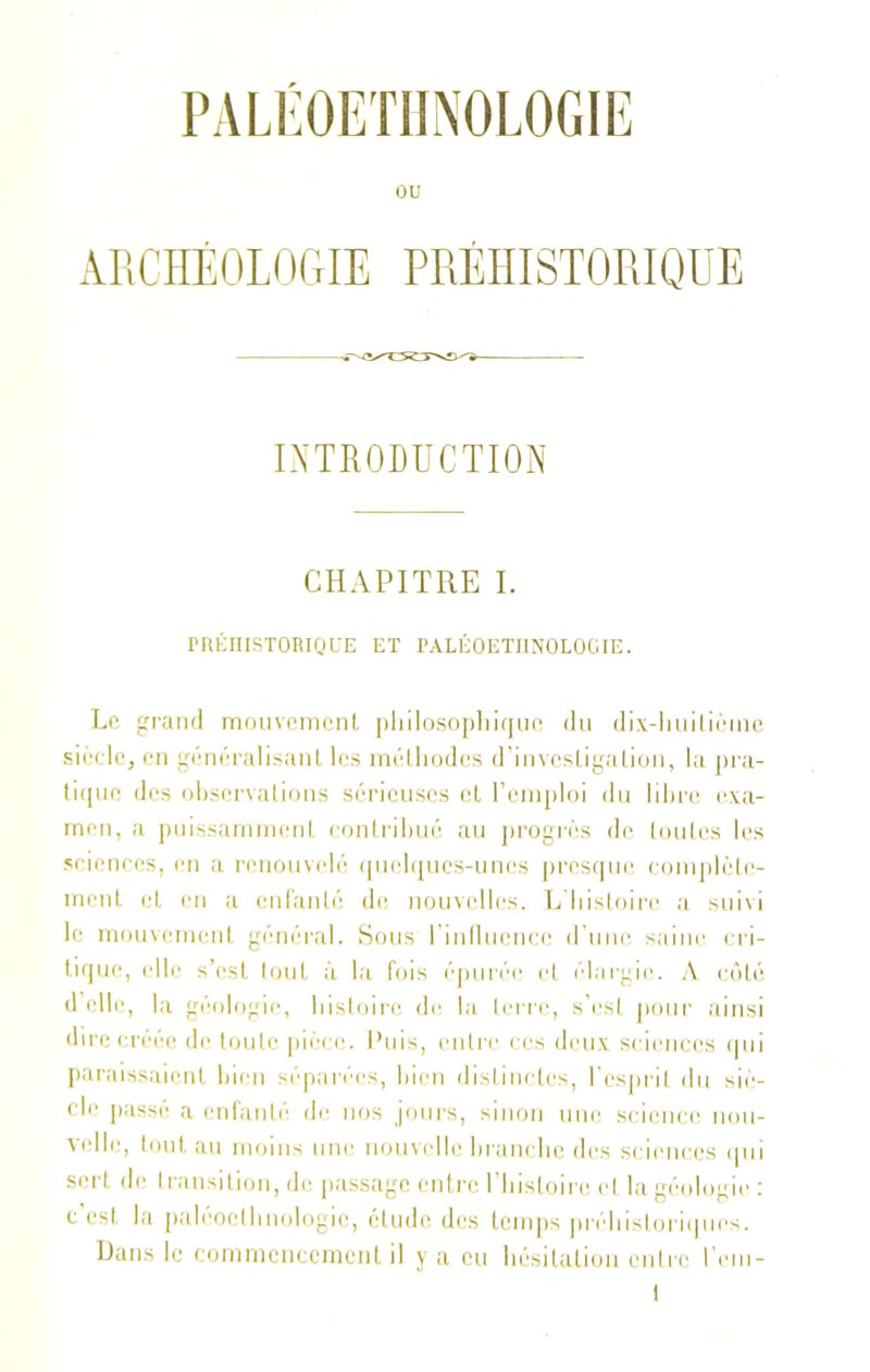 PALÉOETHNOLOGIE ou ARCHÉOLOGIE PRÉHISTORIQUE INTRODUCTION CHAPITRE I. PRÉHISTORIQUE ET PALÉOETHNOLOCIE. Le grand mouvement philosophique du dix-huitième siècle, en généralisant les méthodes d'investigation, la pra- tique des observations sérieuses et l’emploi du libre exa- men, a puissamment contribué au progrès de toutes les sciences, en a renouvelé quelques-unes presque complète- ment et en a enfanté de nouvelles. L’histoire a suivi le mouvement général. Sous 1 influence d’une saine cri- tique, elle s’est tout à la fois épurée et élargie. A côté d elle, la géologie, histoire de la terre, s’est pour ainsi dire créée de toute pièce. Puis, entre ces deux sciences qui paraissaient bien séparées, bien distinctes, l’esprit du siè- cle passé a enfanté de nos jours, sinon une science nou- velle, tout au moins une nouvelle branche des sciences qui sert de transition, de passage entre l’histoire et la géologie : c’est la paléoelhnologic, étude des temps préhistoriques. Dans le commencement il y a eu hésitation entre l’em- l