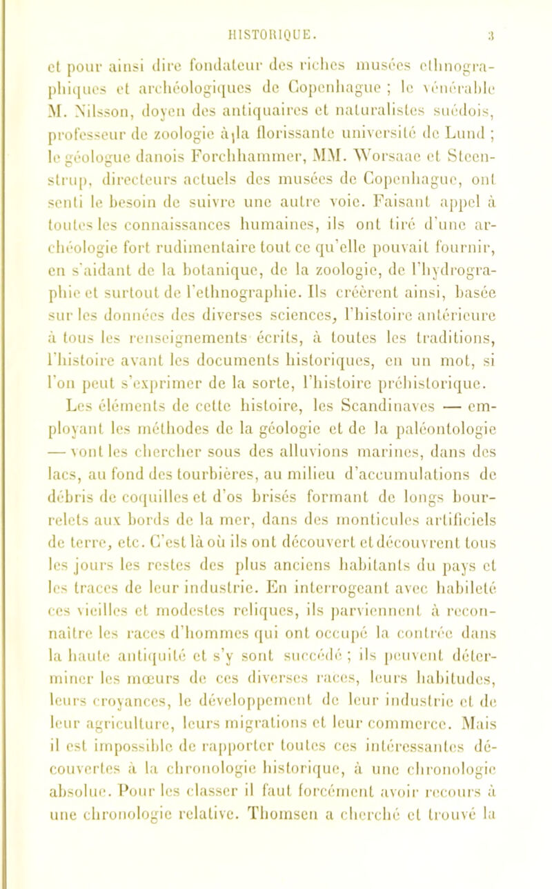 et pour ainsi dire fondateur des riches musées ethnogra- phiques et archéologiques de Copenhague; le vénérable M. Nilsson, doyen des antiquaires et naturalistes suédois, professeur de zoologie àjla florissante université de Lund ; le géologue danois Forchhammer, MM. Worsaae et Stccn- strup, directeurs actuels des musées de Copenhague, ont senti le besoin de suivre une autre voie. Faisant appel à toutes les connaissances humaines, ils ont tiré d’une ar- chéologie fort rudimentaire tout ce qu’elle pouvait fournir, en s'aidant de la botanique, de la zoologie, de l’hydrogra- phie et surtout de l’ethnographie. Ils créèrent ainsi, basée sur les données des diverses sciences, l’histoire antérieure à tous les renseignements écrits, à toutes les traditions, l’histoire avant les documents historiques, en un mot, si l’on peut s’exprimer de la sorte, l’histoire préhistorique. Les éléments de cette histoire, les Scandinaves — em- ployant les méthodes de la géologie et de la paléontologie — vont les chercher sous des alluvions marines, dans des lacs, au fond des tourbières, au milieu d’accumulations de débris de coquilles et d'os brisés formant de longs bour- relets aux bords de la mer, dans des monticules artificiels de terre, etc. C’est là où ils ont découvert etdécouvrent tous les jours les restes des plus anciens habitants du pays et les traces de leur industrie. En interrogeant avec habileté ces vieilles et modestes reliques, ils parviennent à recon- naître les races d’hommes qui ont occupé la contrée dans la haute antiquité et s’y sont succédé ; ils peuvent déter- miner les mœurs de ces diverses races, leurs habitudes, leurs croyances, le développement de leur industrie cl, de leur agriculture, leurs migrations et leur commerce. Mais il est impossible de rapporter toutes ces intéressantes dé- couvertes à la chronologie historique, à une chronologie absolue. Pour les classer il faut forcément avoir recours à une chronologie relative. Thomson a cherché cl trouvé la