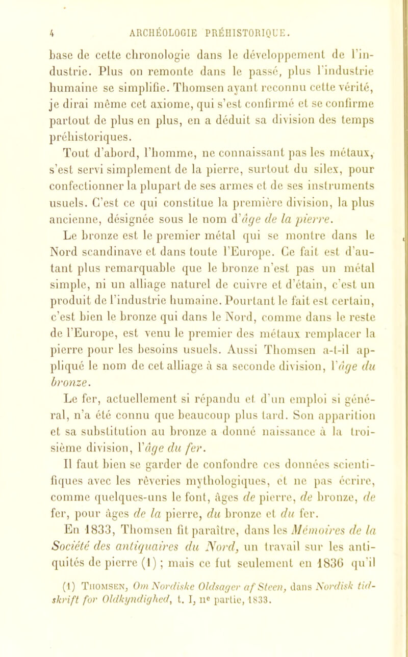 base de cette chronologie dans le développement de l’in- dustrie. Plus on remonte dans le passé, plus l'industrie humaine se simplifie. Thomsen ayant reconnu cette vérité, je dirai même cet axiome, qui s’est confirmé et se confirme partout de plus en plus, en a déduit sa division des temps préhistoriques. Tout d’abord, l’homme, ne connaissant pas les métaux, s’est servi simplement de la pierre, surtout du silex, pour confectionner la plupart de ses armes et de ses instruments usuels. C’est ce qui constitue la première division, la plus ancienne, désignée sous le nom d'âge de la pierre. Le bronze est le premier métal qui se montre dans le Nord Scandinave et dans toute l’Europe. Ce fait est d’au- tant plus remarquable que le bronze n’est pas un métal simple, ni un alliage naturel de cuivre et d’étain, c’est un produit de l’industrie humaine. Pourtant le fait est certain, c’est bien le bronze qui dans le Nord, comme dans le reste de l’Europe, est venu le premier des métaux remplacer la pierre pour les besoins usuels. Aussi Thomsen a-t-il ap- pliqué le nom de cet alliage à sa seconde division, Y âge du bronze. Le fer, actuellement si répandu et d’un emploi si géné- ral, n’a été connu que beaucoup plus tard. Son apparition et sa substitution au bronze a donné naissance à la troi- sième division, Y âge du fer. Il faut bien se garder de confondre ces données scienti- fiques avec les rêveries mythologiques, et ne pas écrire, comme quelques-uns le font, âges de pierre, de bronze, de fer, pour âges de la pierre, du bronze et du fer. En 1833, Thomsen fit paraître, dans les Mémoires de la Société des antiquaires du Nord, un travail sur les anti- quités de pierre (1) ; mais ce fut seulement en 1836 qu'il (1) Thomsen, Om Nordiskc Oldsagcr afStccn, dans Nordisk tid- skrift for Oldkyndighed, t. I, ne partie, 1833.