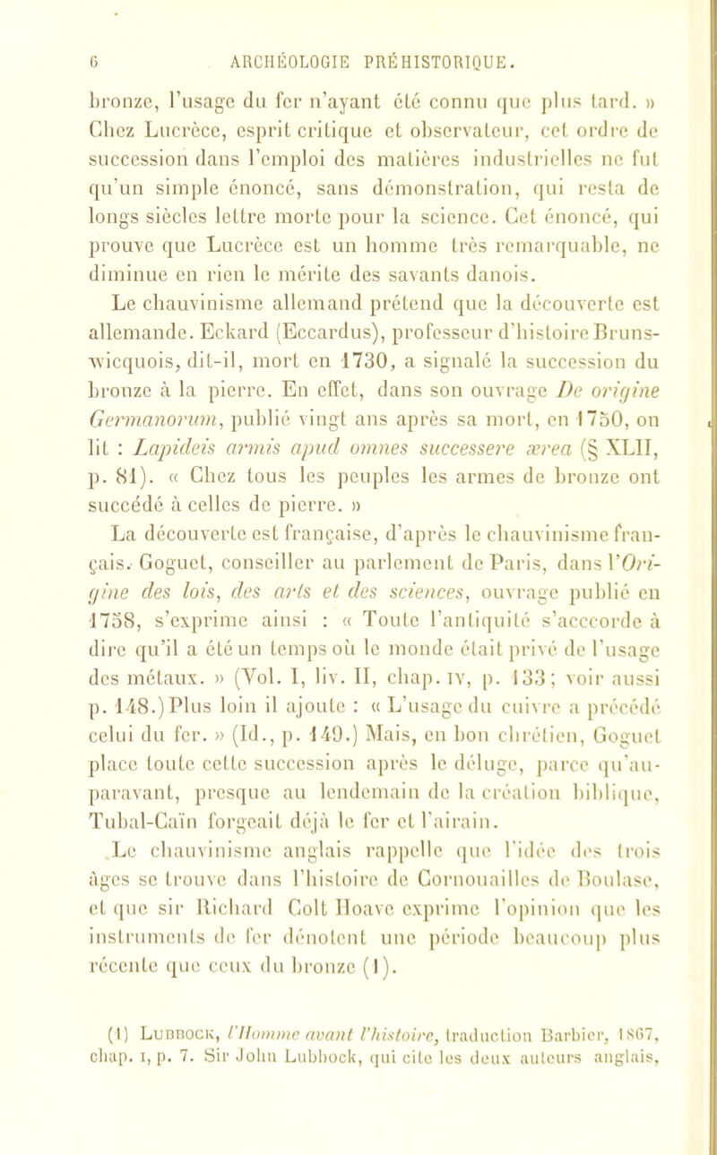 bronze, l’usage du fer n’ayant clé connu que plus tard. » Chez Lucrèce, esprit critique et observateur, cet ordre de succession dans l’emploi des matières industrielles ne fut qu'un simple énoncé, sans démonstration, qui resta de longs siècles lettre morte pour la science. Cet énoncé, qui prouve que Lucrèce est un homme très remarquable, ne diminue en rien le mérite des savants danois. Le chauvinisme allemand prétend que la découverte est allemande. Eckard (Eccardus), professeur d’histoire Bruns- vvicquois, dit-il, mort en 1730, a signalé la succession du bronze à la pierre. En effet, dans son ouvrage De origine Germanorum, publié vingt ans après sa mort, en 1750, on lit : Lapideis armis apucl omnes successere ærea (§ XLII, p. 81). « Chez tous les peuples les armes de bronze ont succédé à celles de pierre. » La découverte est française, d’après le chauvinisme fran- çais. Goguet, conseiller au parlement de Paris, dans YOri- gine des lois, des arts et des sciences, ouvrage publié en 1758, s’exprime ainsi : « Toute l’antiquité s’accc-orde à dire qu’il a été un temps où le monde était privé de l’usage des métaux. » (Vol. I, liv. II, chap.iv, p. 133; voir aussi p. 148.) Plus loin il ajoute : « L’usage du cuivre a précédé celui du fer. » (Id., p. 149.) Mais, en bon chrétien, Goguet place toute cette succession après le déluge, parce qu’au- paravant, presque au lendemain de la création biblique, Tubal-Caïn forgeait déjà le fer et l’airain. Le chauvinisme anglais rappelle que l’idée des trois âges se trouve dans l’histoire de Cornouailles de Boulase, et que sir Richard Colt Iloavc exprime l’opinion que les instruments de fer dénotent une période beaucoup plus récente que ceux du bronze (1). (I) Lubtock, L'IIomme avant l’histoire, traduction Barbier, 1SG7, chap. i, p. 7. Sir John Lubbock, qui cite les deux auteurs anglais,