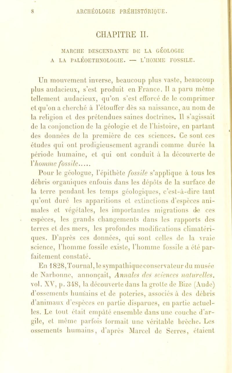 CHAPITRE IL MARCHE DESCENDANTE DE LA GÉOLOGIE A LA P.VLÉOETHNOLOGIE. — L’HOMME FOSSILE. Un mouvement inverse, beaucoup plus vaste, beaucoup plus audacieux, s’est produit en France. Il a paru même tellement audacieux, qu’on s’est efforcé de le comprimer et qu’on a cherché à l’étouffer dès sa naissance, au nom de la religion et des prétendues saines doctrines. Il s’agissait de la conjonction de la géologie et de l’histoire, en partant des données de la première de ces sciences. Ce sont ces études qui ont prodigieusement agrandi comme durée la période humaine, et qui ont conduit à la découverte de Y homme fossile Pour le géologue, l’épithète fossile s’applique à tous les débris organiques enfouis dans les dépôts de la surface de la terre pendant les temps géologiques, c’est-à-dire tant qu’ont duré les apparitions et extinctions d’espèces ani- males et végétales, les importantes migrations de ces espèces, les grands changements dans les rapports des terres et des mers, les profondes modifications climatéri- ques. D’après ces données, qui sont celles de la vraie science, l’homme fossile existe, l’homme fossile a été par- faitement constaté. En 1828,Tournai, lesympathiqucconscrvalcur du musée de Narbonne, annonçait, Annales des sciences naturelles. vol. XV, p. 348, la découverte dans la grotte de Bize (Aude) d’ossements humains et de poteries, associés à des débris d’animaux d’espèces en partie disparues, en partie actuel- les. Le tout était empâté ensemble dans une couche d'ar- gile, et même parfois formait une véritable brèche. Les ossements humains, d’après Marcel de Serres, étaient