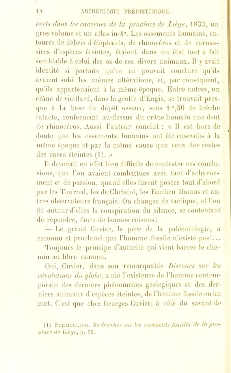 verts dans les cavernes de la province de Libye, 1833, un gros volume et un allas in-4”. Les ossements humains, en- toures de débris d’éléphants, de rhinocéros et de carnas- siers d’espèces éteintes, étaient dans un état tout à fait semblable à celui des os de ces divers animaux. 11 y avait identité si parfaite qu’on en pouvait conclure qu’ils avaient subi les mômes altérations, et, par conséquent, qu’ils appartenaient à la même époque. Entre autres, un crâne de vieillard, dans la grotte d’Engis, se trouvait pres- que à la base du dépôt osseux, sous 1m,50 de brèche intacte, renfermant au-dessus du crâne humain une dent de rhinocéros. Aussi l’auteur conclut : « Il est hors de doute que les ossements humains ont été ensevelis à la môme époque et par la même cause que ceux des restes des races éteintes (I). » Il devenait en effet bien difficile de contester ces conclu- sions, que l’on avaient combattues avec tant d’acharne- ment et de passion, quand elles furent posées tout d’abord par les Tournai, les de Christol, les Emilien Dumas et au- tres observateurs français. On changea de tactique, et l'on lit autour d’elles la conspiration du silence, se contentant de répondre, faute de bonnes raisons : — Le grand Cuvier, le père de la paléontologie, a reconnu et proclamé que l’homme fossile n’existe pas!... Toujours le principe d’autorité qui vient barrer le che- min au libre examen. Oui, Cuvier, dans son remarquable Discours sur les révolutions du globe, a nié l’existence de l’homme contem- porain des derniers phénomènes géologiques et des der- niers animaux d’espèces éteintes, de l’homme fossile en un mot. C’est que chez Georges Cuvier, à côté du savant de ( I) ScHMEiiLiNG, Recherches sur les ossements fossiles de la pro- vince de Liège, p. 59.